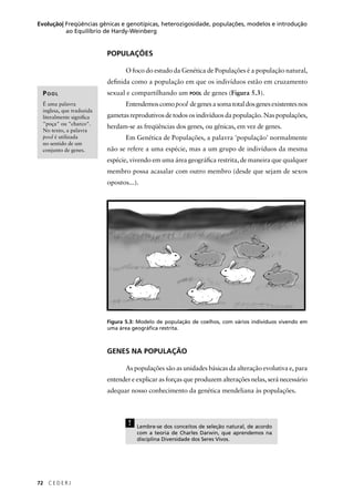 72 C E D E R J
Evolução| Freqüências gênicas e genotípicas, heterozigosidade, populações, modelos e introdução
ao Equilíbrio de Hardy-Weinberg
POPULAÇÕES
O foco do estudo da Genética de Populações é a população natural,
deﬁnida como a população em que os indivíduos estão em cruzamento
sexual e compartilhando um POOL de genes (Figura 5.3).
Entendemoscomopool degenesasomatotaldosgenesexistentesnos
gametas reprodutivos de todos os indivíduos da população. Nas populações,
herdam-se as freqüências dos genes, ou gênicas, em vez de genes.
Em Genética de Populações, a palavra 'população' normalmente
não se refere a uma espécie, mas a um grupo de indivíduos da mesma
espécie, vivendo em uma área geográﬁca restrita, de maneira que qualquer
membro possa acasalar com outro membro (desde que sejam de sexos
opostos...).
Figura 5.3: Modelo de população de coelhos, com vários indivíduos vivendo em
uma área geográﬁca restrita.
GENES NA POPULAÇÃO
As populações são as unidades básicas da alteração evolutiva e, para
entender e explicar as forças que produzem alterações nelas, será necessário
adequar nosso conhecimento da genética mendeliana às populações.
! Lembre-se dos conceitos de seleção natural, de acordo
com a teoria de Charles Darwin, que aprendemos na
disciplina Diversidade dos Seres Vivos.
POOL
É uma palavra
inglesa, que traduzida
literalmente signiﬁca
"poça" ou "charco".
No texto, a palavra
pool é utilizada
no sentido de um
conjunto de genes.
 