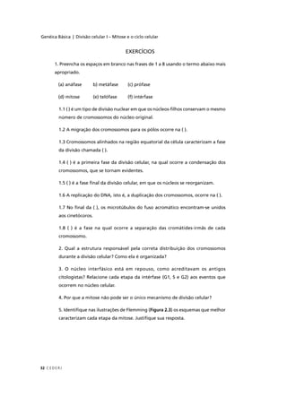 Genéica Básica | Divisão celular I – Mitose e o ciclo celular
C EDERJ32
EXERCÍCIOS
1. Preencha os espaços em branco nas frases de 1 a 8 usando o termo abaixo mais
apropriado.
(a) anáfase b) metáfase (c) prófase
(d) mitose (e) telófase (f) intérfase
1.1 ( ) é um tipo de divisão nuclear em que os núcleos-ﬁlhos conservam o mesmo
número de cromossomos do núcleo original.
1.2 A migração dos cromossomos para os pólos ocorre na ( ).
1.3 Cromossomos alinhados na região equatorial da célula caracterizam a fase
da divisão chamada ( ).
1.4 ( ) é a primeira fase da divisão celular, na qual ocorre a condensação dos
cromossomos, que se tornam evidentes.
1.5 ( ) é a fase ﬁnal da divisão celular, em que os núcleos se reorganizam.
1.6 A replicação do DNA, isto é, a duplicação dos cromossomos, ocorre na ( ).
1.7 No ﬁnal da ( ), os microtúbulos do fuso acromático encontram-se unidos
aos cinetócoros.
1.8 ( ) é a fase na qual ocorre a separação das cromátides-irmãs de cada
cromossomo.
2. Qual a estrutura responsável pela correta distribuição dos cromossomos
durante a divisão celular? Como ela é organizada?
3. O núcleo interfásico está em repouso, como acreditavam os antigos
citologistas? Relacione cada etapa da intérfase (G1, S e G2) aos eventos que
ocorrem no núcleo celular.
4. Por que a mitose não pode ser o único mecanismo de divisão celular?
5. Identiﬁque nas ilustrações de Flemming (Figura 2.3) os esquemas que melhor
caracterizam cada etapa da mitose. Justiﬁque sua resposta.
 