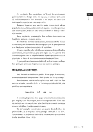 C E D E R J 73
AULA
5
As populações ditas mendelianas ou 'demes' têm continuidade
genética tanto no tempo como no espaço; no espaço, por causa
do intercruzamento de seus membros e, no tempo, por causa das
interconexões reprodutivas entre as gerações.
Podemos imaginar uma espécie sendo composta de várias
populações mendelianas, cada uma tendo algumas conexões genéticas
com a subseqüente, formando uma série de unidades de transição inter-
relacionadas.
Estas populações genéticas têm dois atributos importantes: as
freqüências gênicas e o conjunto gênico.
No estudo das populações mendelianas, muitas descobertas básicas
ocorreram a partir do momento em que as populações de genes passaram
a ser focalizadas, no lugar de populações de indivíduos.
Os genes mantidos pelos indivíduos em uma deme são considerados,
coletivamente, um conjunto de genes (em inglês: seu pool gênico). Este
conjunto de genes torna-se temporariamente disperso pelos indivíduos da
população, na forma de um conjunto de determinados genótipos.
A composição genética da população pode ser descrita, para qualquer
loco gênico, em termos das freqüências de seus alelos ou genótipos.
FREQÜÊNCIAS GENOTÍPICAS
Para descrever a constituição genética de um grupo de indivíduos,
teremos de especiﬁcar seus genótipos e dizer quantos eles são de cada tipo.
Examinaremos apenas um loco gênico que pode existir em dois
estados, ou alelos, chamados de A e a. Em uma população diplóide, três
genótipos seriam possíveis:
Genótipos AA Aa aa
A constituição genética desse grupo seria completamente descrita
pela proporção, ou percentagem, de indivíduos pertencentes a cada tipo
de genótipo; em outras palavras, pelas freqüências dos três genótipos
entre os indivíduos (freqüências genotípicas).
Se, por exemplo, encontrarmos um quarto dos indivíduos no
grupo sendo AA, a freqüência desse genótipo será 0,25, ¼ ou 25%.
Naturalmente, as freqüências somadas de todos os genótipos devem se
igualar à unidade (1) ou 100%.
 