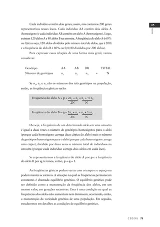 C E D E R J 75
AULA
5
Cada indivíduo contém dois genes; assim, nós contamos 200 genes
representativos nesses locos. Cada indivíduo AA contém dois alelos A
(homozigoto) e cada indivíduo AB contém um alelo A (heterozigoto). Logo,
existem 120 alelos A e 80 alelos B na amostra. A freqüência do alelo A é 60%
ou 0,6 (ou seja, 120 alelos divididos pelo número total de alelos, que é 200)
e a freqüência do alelo B é 40% ou 0,4 (80 divididos por 200 alelos).
Para expressar essas relações de uma forma mais geral, vamos
considerar:
Genótipo AA AB BB TOTAL
Número de genótipos n1
n2
n3
= N
Se n1
, n2
e n3
são os números dos três genótipos na população,
então, as freqüências gênicas serão:
Freqüência do alelo A = p = 2n1
+ n2
= n1
+ ½ n2
2N N
Freqüência do alelo B = q = 2n3
+ n2
= n3
+ ½ n2
2N N
Ou seja, a freqüência de um determinado alelo em uma amostra
é igual a duas vezes o número de genótipos homozigotos para o alelo
(porque cada homozigoto carrega duas cópias do alelo) mais o número
de genótipos heterozigotos para o alelo (porque cada heterozigoto carrega
uma cópia), dividido por duas vezes o número total de indivíduos na
amostra (porque cada indivíduo carrega dois alelos em cada loco).
Se representarmos a freqüência do alelo A por p e a freqüência
do alelo B por q, teremos, então, p + q = 1.
As freqüências gênicas podem variar com o tempo e o espaço ou
podem manter-se estáveis. A situação na qual as freqüências permanecem
constantes é chamada equilíbrio genético. O equilíbrio genético pode
ser deﬁnido como a manutenção da freqüência dos alelos, em um
mesmo valor, em gerações sucessivas. Essa é uma condição na qual as
freqüências dos alelos não aumentam nem diminuem, ocorrendo, então,
a manutenção da variedade genética de uma população. Em seguida,
estudaremos em detalhes as condições de equilíbrio genético.
 