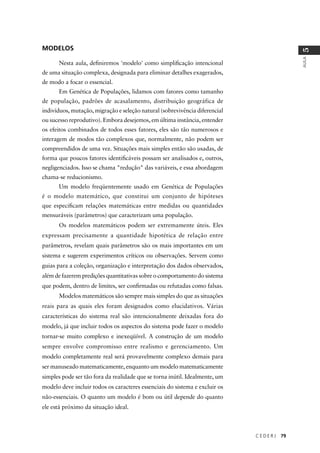 C E D E R J 79
AULA
5
MODELOS
Nesta aula, deﬁniremos 'modelo' como simpliﬁcação intencional
de uma situação complexa, designada para eliminar detalhes exagerados,
de modo a focar o essencial.
Em Genética de Populações, lidamos com fatores como tamanho
de população, padrões de acasalamento, distribuição geográfica de
indivíduos, mutação, migração e seleção natural (sobrevivência diferencial
ou sucesso reprodutivo). Embora desejemos, em última instância, entender
os efeitos combinados de todos esses fatores, eles são tão numerosos e
interagem de modos tão complexos que, normalmente, não podem ser
compreendidos de uma vez. Situações mais simples então são usadas, de
forma que poucos fatores identiﬁcáveis possam ser analisados e, outros,
negligenciados. Isso se chama "redução" das variáveis, e essa abordagem
chama-se reducionismo.
Um modelo freqüentemente usado em Genética de Populações
é o modelo matemático, que constitui um conjunto de hipóteses
que especiﬁcam relações matemáticas entre medidas ou quantidades
mensuráveis (parâmetros) que caracterizam uma população.
Os modelos matemáticos podem ser extremamente úteis. Eles
expressam precisamente a quantidade hipotética de relação entre
parâmetros, revelam quais parâmetros são os mais importantes em um
sistema e sugerem experimentos críticos ou observações. Servem como
guias para a coleção, organização e interpretação dos dados observados,
além de fazerem predições quantitativas sobre o comportamento do sistema
que podem, dentro de limites, ser conﬁrmadas ou refutadas como falsas.
Modelos matemáticos são sempre mais simples do que as situações
reais para as quais eles foram designados como elucidativos. Várias
características do sistema real são intencionalmente deixadas fora do
modelo, já que incluir todos os aspectos do sistema pode fazer o modelo
tornar-se muito complexo e inexeqüível. A construção de um modelo
sempre envolve compromisso entre realismo e gerenciamento. Um
modelo completamente real será provavelmente complexo demais para
ser manuseado matematicamente, enquanto um modelo matematicamente
simples pode ser tão fora da realidade que se torna inútil. Idealmente, um
modelo deve incluir todos os caracteres essenciais do sistema e excluir os
não-essenciais. O quanto um modelo é bom ou útil depende do quanto
ele está próximo da situação ideal.
 