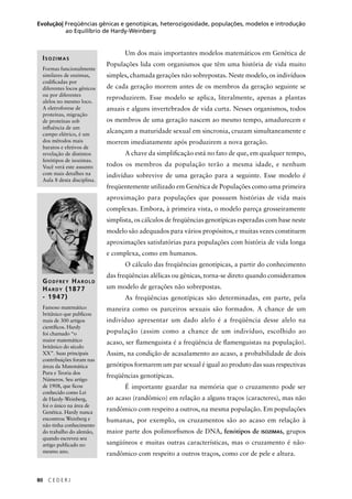 80 C E D E R J
Evolução| Freqüências gênicas e genotípicas, heterozigosidade, populações, modelos e introdução
ao Equilíbrio de Hardy-Weinberg
Um dos mais importantes modelos matemáticos em Genética de
Populações lida com organismos que têm uma história de vida muito
simples, chamada gerações não sobrepostas. Neste modelo, os indivíduos
de cada geração morrem antes de os membros da geração seguinte se
reproduzirem. Esse modelo se aplica, literalmente, apenas a plantas
anuais e alguns invertebrados de vida curta. Nesses organismos, todos
os membros de uma geração nascem ao mesmo tempo, amadurecem e
alcançam a maturidade sexual em sincronia, cruzam simultaneamente e
morrem imediatamente após produzirem a nova geração.
A chave da simpliﬁcação está no fato de que, em qualquer tempo,
todos os membros da população terão a mesma idade, e nenhum
indivíduo sobrevive de uma geração para a seguinte. Esse modelo é
freqüentemente utilizado em Genética de Populações como uma primeira
aproximação para populações que possuem histórias de vida mais
complexas. Embora, à primeira vista, o modelo pareça grosseiramente
simplista, os cálculos de freqüências genotípicas esperadas com base neste
modelo são adequados para vários propósitos, e muitas vezes constituem
aproximações satisfatórias para populações com história de vida longa
e complexa, como em humanos.
O cálculo das freqüências genotípicas, a partir do conhecimento
das freqüências alélicas ou gênicas, torna-se direto quando consideramos
um modelo de gerações não sobrepostas.
As freqüências genotípicas são determinadas, em parte, pela
maneira como os parceiros sexuais são formados. A chance de um
indivíduo apresentar um dado alelo é a freqüência desse alelo na
população (assim como a chance de um indivíduo, escolhido ao
acaso, ser ﬂamenguista é a freqüência de ﬂamenguistas na população).
Assim, na condição de acasalamento ao acaso, a probabilidade de dois
genótipos formarem um par sexual é igual ao produto das suas respectivas
freqüências genotípicas.
É importante guardar na memória que o cruzamento pode ser
ao acaso (randômico) em relação a alguns traços (caracteres), mas não
randômico com respeito a outros, na mesma população. Em populações
humanas, por exemplo, os cruzamentos são ao acaso em relação à
maior parte dos polimorﬁsmos de DNA, fenótipos de ISOZIMAS, grupos
sangüíneos e muitas outras características, mas o cruzamento é não-
randômico com respeito a outros traços, como cor de pele e altura.
ISOZIMAS
Formas funcionalmente
similares de enzimas,
codiﬁcadas por
diferentes locos gênicos
ou por diferentes
alelos no mesmo loco.
A eletroforese de
proteínas, migração
de proteínas sob
inﬂuência de um
campo elétrico, é um
dos métodos mais
baratos e efetivos de
revelação de distintos
fenótipos de isozimas.
Você verá este assunto
com mais detalhes na
Aula 8 desta disciplina.
GODFREY HAROLD
HARDY (1877
- 1947)
Famoso matemático
britânico que publicou
mais de 300 artigos
cientíﬁcos. Hardy
foi chamado “o
maior matemático
britânico do século
XX”. Suas principais
contribuições foram nas
áreas da Matemática
Pura e Teoria dos
Números. Seu artigo
de 1908, que ﬁcou
conhecido como Lei
de Hardy-Weinberg,
foi o único na área de
Genética. Hardy nunca
encontrou Weinberg e
não tinha conhecimento
do trabalho do alemão,
quando escreveu seu
artigo publicado no
mesmo ano.
 