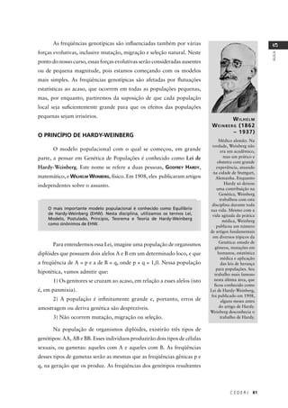 C E D E R J 81
AULA
5
As freqüências genotípicas são inﬂuenciadas também por várias
forças evolutivas, inclusive mutação, migração e seleção natural. Neste
ponto do nosso curso, essas forças evolutivas serão consideradas ausentes
ou de pequena magnitude, pois estamos começando com os modelos
mais simples. As freqüências genotípicas são afetadas por ﬂutuações
estatísticas ao acaso, que ocorrem em todas as populações pequenas,
mas, por enquanto, partiremos da suposição de que cada população
local seja suﬁcientemente grande para que os efeitos das populações
pequenas sejam irrisórios.
O PRINCÍPIO DE HARDY-WEINBERG
O modelo populacional com o qual se começou, em grande
parte, a pensar em Genética de Populações é conhecido como Lei de
Hardy-Weinberg. Este nome se refere a duas pessoas, GODFREY HARDY,
matemático, e WILHELM WEINBERG, físico. Em 1908, eles publicaram artigos
independentes sobre o assunto.
Para entendermos essa Lei, imagine uma população de organismos
diplóides que possuem dois alelos A e B em um determinado loco, e que
a freqüência de A = p e a de B = q, onde p + q = 1,0. Nessa população
hipotética, vamos admitir que:
1) Os genitores se cruzam ao acaso, em relação a esses alelos (isto
é, em panmixia).
2) A população é inﬁnitamente grande e, portanto, erros de
amostragem ou deriva genética são desprezíveis.
3) Não ocorrem mutação, migração ou seleção.
Na população de organismos diplóides, existirão três tipos de
genótipos: AA, AB e BB. Esses indivíduos produzirão dois tipos de células
sexuais, ou gametas: aqueles com A e aqueles com B. As freqüências
desses tipos de gametas serão as mesmas que as freqüências gênicas p e
q, na geração que os produz. As freqüências dos genótipos resultantes
WILHELM
WEINBERG (1862
– 1937)
Médico alemão. Na
verdade, Weinberg não
era um acadêmico,
mas um prático e
obstetra com grande
experiência, atuando
na cidade de Stuttgart,
Alemanha. Enquanto
Hardy só deixou
uma contribuição na
Genética, Weinberg
trabalhou com esta
disciplina durante toda
sua vida. Mesmo com a
vida agitada da prática
médica, Weinberg
publicou um número
de artigos fundamentais
em diversos tópicos da
Genética: estudo de
gêmeos, mutações em
humanos, estatística
médica e aplicação
das leis de herança
para populações. Seu
trabalho mais famoso
nesta última área, que
ﬁcou conhecido como
Lei de Hardy-Weinberg,
foi publicado em 1908,
alguns meses antes
do artigo de Hardy.
Weinberg desconhecia o
trabalho de Hardy.
O mais importante modelo populacional é conhecido como Equilíbrio
de Hardy-Weinberg (EHW). Nesta disciplina, utilizamos os termos Lei,
Modelo, Postulado, Princípio, Teorema e Teoria de Hardy-Weinberg
como sinônimos de EHW.
 