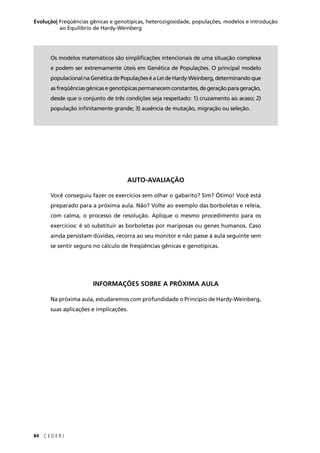 84 C E D E R J
Evolução| Freqüências gênicas e genotípicas, heterozigosidade, populações, modelos e introdução
ao Equilíbrio de Hardy-Weinberg
AUTO-AVALIAÇÃO
Você conseguiu fazer os exercícios sem olhar o gabarito? Sim? Ótimo! Você está
preparado para a próxima aula. Não? Volte ao exemplo das borboletas e releia,
com calma, o processo de resolução. Aplique o mesmo procedimento para os
exercícios: é só substituir as borboletas por mariposas ou genes humanos. Caso
ainda persistam dúvidas, recorra ao seu monitor e não passe à aula seguinte sem
se sentir seguro no cálculo de freqüências gênicas e genotípicas.
INFORMAÇÕES SOBRE A PRÓXIMA AULA
Na próxima aula, estudaremos com profundidade o Princípio de Hardy-Weinberg,
suas aplicações e implicações.
Os modelos matemáticos são simpliﬁcações intencionais de uma situação complexa
e podem ser extremamente úteis em Genética de Populações. O principal modelo
populacionalnaGenéticadePopulaçõeséaLeideHardy-Weinberg,determinandoque
asfreqüênciasgênicasegenotípicaspermanecemconstantes,degeraçãoparageração,
desde que o conjunto de três condições seja respeitado: 1) cruzamento ao acaso; 2)
população inﬁnitamente grande; 3) ausência de mutação, migração ou seleção.
 