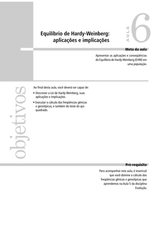 Equilíbrio de Hardy-Weinberg:
aplicações e implicações
Ao ﬁnal desta aula, você deverá ser capaz de:
• Descrever a Lei de Hardy-Weinberg, suas
aplicações e implicações.
• Executar o cálculo das freqüências gênicas
e genotípicas, e também do teste do qui-
quadrado.
Pré-requisito
Para acompanhar esta aula, é essencial
que você domine o cálculo das
freqüências gênicas e genotípicas que
aprendemos na Aula 5 da disciplina
Evolução.
objetivos
Meta da aula
Apresentar as aplicações e conseqüências
do Equilíbrio de Hardy-Weinberg (EHW) em
uma população.
6
AULA
 