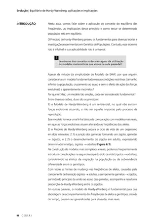 86 C E D E R J
Evolução | Equilíbrio de Hardy-Weinberg: aplicações e implicações
Nesta aula, vamos falar sobre a aplicação do conceito do equilíbrio das
freqüências, as implicações desse princípio e como testar se determinada
população está em equilíbrio.
O Princípio de Hardy-Weinberg proveu os fundamentos para diversas teorias e
investigações experimentais em Genética de Populações. Contudo, esse teorema
não é infalível e sua aplicabilidade não é universal.
Apesar da virtude da simplicidade do Modelo de EHW, por que alguém
consideraria um modelo fundamentado nessas condições restritivas (tamanho
inﬁnito da população, cruzamento ao acaso e sem o efeito de ação das forças
evolutivas) e aparentemente incorretas?
Por que o EHW, um modelo tão simples, pode ser considerado fundamental?
Entre diversas razões, duas são as principais:
1) o Modelo de Hardy-Weinberg é um referencial, no qual não existem
forças evolutivas atuando, a não ser aquelas impostas pelo processo de
reprodução.
Esse modelo fornece uma linha básica de comparação com modelos mais reais,
em que as forças evolutivas atuam alterando as freqüências dos alelos.
2) o Modelo de Hardy-Weinberg separa o ciclo de vida de um organismo
em dois intervalos: 2.1) a junção dos gametas formando um zigoto, gametas
→ zigotos, e 2.2) o desenvolvimento do zigoto em adulto, expressando
determinado fenótipo, zigotos → adultos (Figura 6.1).
Na construção de modelos mais complexos e reais, podemos freqüentemente
introduzir complicações na segunda etapa do ciclo de vida (zigotos → adultos),
considerando os efeitos de migração na população ou de sobrevivência
diferenciada entre os genótipos.
Com todas as fontes de mudança nas freqüências de alelos, causadas pela
componente de transição zigotos → adultos, a componente gametas → zigotos,
partindo do princípio da união ao acaso dos gametas, acompanha e resulta na
proporção de Hardy-Weinberg entre os zigotos.
Em outras palavras, o modelo de Hardy-Weinberg é fundamental para que
abordagens de acompanhamento das freqüências de alelos e genótipos, através
do tempo, possam ser generalizadas para situações mais reais.
INTRODUÇÃO
!
Lembre-se dos conceitos e das vantagens da utilização
de modelos matemáticos que vimos na aula passada!!
 