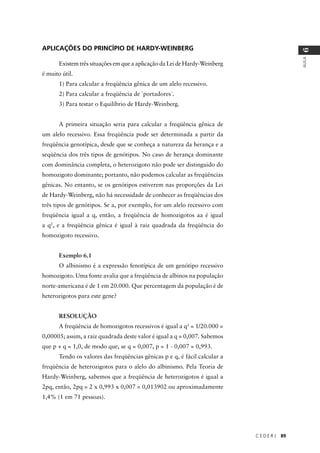 C E D E R J 89
AULA
6
APLICAÇÕES DO PRINCÍPIO DE HARDY-WEINBERG
Existem três situações em que a aplicação da Lei de Hardy-Weinberg
é muito útil.
1) Para calcular a freqüência gênica de um alelo recessivo.
2) Para calcular a freqüência de ´portadores`.
3) Para testar o Equilíbrio de Hardy-Weinberg.
A primeira situação seria para calcular a freqüência gênica de
um alelo recessivo. Essa freqüência pode ser determinada a partir da
freqüência genotípica, desde que se conheça a natureza da herança e a
seqüência dos três tipos de genótipos. No caso de herança dominante
com dominância completa, o heterozigoto não pode ser distinguido do
homozigoto dominante; portanto, não podemos calcular as freqüências
gênicas. No entanto, se os genótipos estiverem nas proporções da Lei
de Hardy-Weinberg, não há necessidade de conhecer as freqüências dos
três tipos de genótipos. Se a, por exemplo, for um alelo recessivo com
freqüência igual a q, então, a freqüência de homozigotos aa é igual
a q2
, e a freqüência gênica é igual à raiz quadrada da freqüência do
homozigoto recessivo.
Exemplo 6.1
O albinismo é a expressão fenotípica de um genótipo recessivo
homozigoto. Uma fonte avalia que a freqüência de albinos na população
norte-americana é de 1 em 20.000. Que percentagem da população é de
heterozigotos para este gene?
RESOLUÇÃO
A freqüência de homozigotos recessivos é igual a q2
= 1/20.000 =
0,00005; assim, a raiz quadrada deste valor é igual a q = 0,007. Sabemos
que p + q = 1,0, de modo que, se q = 0,007, p = 1 - 0,007 = 0,993.
Tendo os valores das freqüências gênicas p e q, é fácil calcular a
freqüência de heterozigotos para o alelo do albinismo. Pela Teoria de
Hardy-Weinberg, sabemos que a freqüência de heterozigotos é igual a
2pq, então, 2pq = 2 x 0,993 x 0,007 = 0,013902 ou aproximadamente
1,4% (1 em 71 pessoas).
 