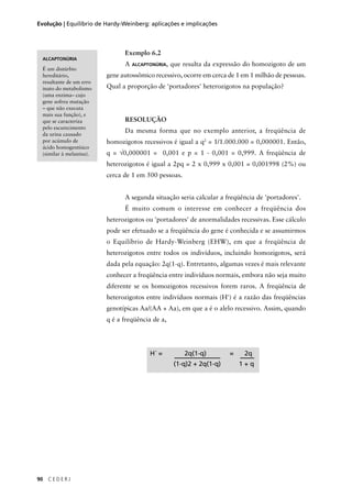 90 C E D E R J
Evolução | Equilíbrio de Hardy-Weinberg: aplicações e implicações
Exemplo 6.2
A ALCAPTONÚRIA, que resulta da expressão do homozigoto de um
gene autossômico recessivo, ocorre em cerca de 1 em 1 milhão de pessoas.
Qual a proporção de 'portadores' heterozigotos na população?
RESOLUÇÃO
Da mesma forma que no exemplo anterior, a freqüência de
homozigotos recessivos é igual a q2
= 1/1.000.000 = 0,000001. Então,
q = √0,000001 = 0,001 e p = 1 - 0,001 = 0,999. A freqüência de
heterozigotos é igual a 2pq = 2 x 0,999 x 0,001 = 0,001998 (2%) ou
cerca de 1 em 500 pessoas.
A segunda situação seria calcular a freqüência de 'portadores'.
É muito comum o interesse em conhecer a freqüência dos
heterozigotos ou 'portadores' de anormalidades recessivas. Esse cálculo
pode ser efetuado se a freqüência do gene é conhecida e se assumirmos
o Equilíbrio de Hardy-Weinberg (EHW), em que a freqüência de
heterozigotos entre todos os indivíduos, incluindo homozigotos, será
dada pela equação: 2q(1-q). Entretanto, algumas vezes é mais relevante
conhecer a freqüência entre indivíduos normais, embora não seja muito
diferente se os homozigotos recessivos forem raros. A freqüência de
heterozigotos entre indivíduos normais (H') é a razão das freqüências
genotípicas Aa/(AA + Aa), em que a é o alelo recessivo. Assim, quando
q é a freqüência de a,
H´ = 2q(1-q) = 2q
(1-q)2 + 2q(1-q) 1 + q
ALCAPTONÚRIA
É um distúrbio
hereditário,
resultante de um erro
inato do metabolismo
(uma enzima– cujo
gene sofreu mutação
– que não executa
mais sua função), e
que se caracteriza
pelo escurecimento
da urina causado
por acúmulo de
ácido homogentísico
(similar à melanina).
 