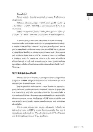 C E D E R J 91
AULA
6
Exemplo 6.3
Vamos aplicar a fórmula apresentada nos casos de albinismo e
alcaptonúria:
1) Para o albinismo, onde q = 0,007, temos que H’ = 2q/1 + q
= 2 x 0,007 / 1 + 0,007 = 0,013902 ou aproximadamente 1,4% (1 em
71 pessoas).
2) Para a alcaptonúria, onde q = 0.001, temos que H’ = 2q/1 + q =
2 x 0,001 / 1 + 0,001 = 0,001998 (2%) ou cerca de 1 em 500 pessoas.
A terceira situação seria testar o Equilíbrio de Hardy-Weinberg.
Se existem dados para um loco onde todos os genótipos são reconhecíveis,
a freqüência dos genótipos observada na população real pode ser testada
para a concordância ou não com uma população em EHW. De acordo com
a Lei de Hardy-Weinberg, a freqüência genotípica da prole é determinada
pela freqüência gênica em seus pais. Se a população estiver em equilíbrio,
a freqüência gênica é a mesma nos pais e na prole; assim, a freqüência
gênica observada na prole pode ser usada como se fosse a freqüência gênica
parentalparacalcularasfreqüênciasgenotípicasesperadaspelaLeideHardy-
Weinberg.
TESTE DO QUI-QUADRADO
O mero fato de as freqüências genotípicas observadas poderem
adequar-se ao EHW não pode ser considerado evidência de que todas
as suposições do modelo sejam válidas.
O princípio não é muito sensível a certos desvios das suposições,
particularmente àqueles envolvendo um grande tamanho de população
com ausência de migração, mutação ou seleção. Por outro lado, a
relativa insensibilidade a desvios de suas suposições fornece ao princípio
alguma segurança, porque signiﬁca que o EHW pode ser válido para
uma primeira aproximação, mesmo quando uma ou mais suposições
são violadas.
O teste mais utilizado para checar a adequação (validade) de
dados observados no EHW é o teste do qui-quadrado. Esse teste é
normalmente simbolizado por X2
e, sob a hipótese do EHW, o X2
possui
uma distribuição aproximada de qui-quadrados.
 