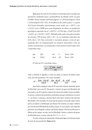 92 C E D E R J
Evolução | Equilíbrio de Hardy-Weinberg: aplicações e implicações
Aplicações do teste do X2
podem ser ilustradas pelo exemplo dos
parisienses analisados para o polimorﬁsmo da deleção (∆32) no gene
CCDR5. Foram listados 224 homozigotos +/+, 64 heterozigotos +/∆32
e 6 homozigotos ∆32 / ∆32. As freqüências dos alelos p para + e q para
∆32 foram estimadas, anteriormente, como sendo <p> = 0,871 e <q>
= 0,129. Com o EHW para essas freqüências de alelos, as freqüências
genotípicas esperadas são p2
= (0,871)2
= 0,758; 2pq = 2(0,871)(0,129)
= 0,225 e q2
= (0,129)2
= 0,017. Multiplicando cada valor pelo tamanho
da amostra, 294 pessoas (224 + 64 + 6), os resultados esperados são
22,9, 66,2 e 4,9. Essa conversão é necessária porque o teste do qui-
quadrado deve ser fundamentado em números observados e não em
razões ou proporções. A comparação é entre números observados (obs)
e esperados (esp):
obs 224 64 6 Total = 294
esp 222,9 66,2 4,9 Total = 294
O valor do X2
é calculado como:
onde o símbolo Σ signiﬁca a soma de todas as classes de dados, neste
caso, dos três genótipos. No nosso exemplo:
Associado a qualquer valor de X2
está outro número chamado ´graus
de liberdade` para este X2
. Em geral, o número de graus de liberdade (gl)
associado a um X2
é igual ao número de classes dos dados (nesse exemplo,
3) menos o número de parâmetros estimados (porque calculamos o p como
1 – q) menos 1 (porque a decisão ﬁnal entre duas variáveis não permite
liberdades). Por exemplo, em uma loja de sapatos você pode calçar vários
pares, na ordem e combinação que desejar. No entanto, ao calçar o último
par não há mais liberdade de escolha, já que, se você calçou o pé esquerdo
primeiro, será obrigado a calçar o pé direito depois. Não há escolha para o
último pé de sapato, ou seja, não há liberdade. Assim, o número de graus
de liberdade para o nosso valor de X2
é 3 – 1 – 1= 1.
A real avaliação da adequação é dada pela ﬁgura de interpretação
de teste de qui-quadrado (Figura 6.2).
X
obs esp
esp
2
2
=
−∑( )
X2
2 2 2
224 222 9
222 9
64 66 2
66 2
6 4 9
4 9
0 32=
−
+
−
+
−
=
( , )
,
( , )
,
( , )
,
,
,
 