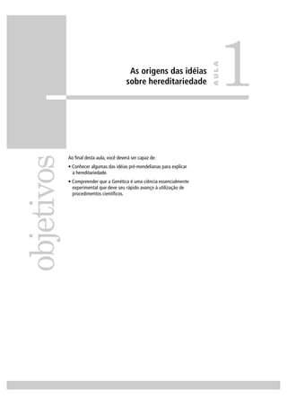 As origens das idéias
sobre hereditariedade
Ao ﬁnal desta aula, você deverá ser capaz de:
• Conhecer algumas das idéias pré-mendelianas para explicar
a hereditariedade.
• Compreender que a Genética é uma ciência essencialmente
experimental que deve seu rápido avanço à utilização de
procedimentos cientíﬁcos.
objetivos
1
AULA
 