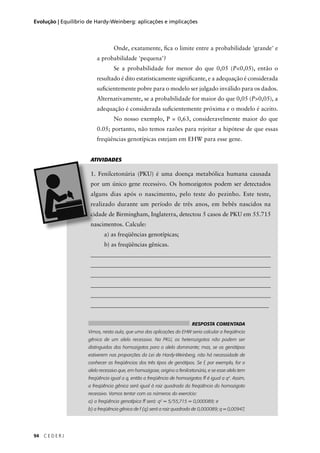 94 C E D E R J
Evolução | Equilíbrio de Hardy-Weinberg: aplicações e implicações
Onde, exatamente, ﬁca o limite entre a probabilidade 'grande' e
a probabilidade 'pequena'?
Se a probabilidade for menor do que 0,05 (P<0,05), então o
resultado é dito estatisticamente signiﬁcante, e a adequação é considerada
suﬁcientemente pobre para o modelo ser julgado inválido para os dados.
Alternativamente, se a probabilidade for maior do que 0,05 (P>0,05), a
adequação é considerada suﬁcientemente próxima e o modelo é aceito.
No nosso exemplo, P = 0,63, consideravelmente maior do que
0.05; portanto, não temos razões para rejeitar a hipótese de que essas
freqüências genotípicas estejam em EHW para esse gene.
a) as freqüências genotípicas;
b) as freqüências gênicas.
_____________________________________________________________
_____________________________________________________________
_____________________________________________________________
_____________________________________________________________
______________________________________________________________
____________________________________________________________
ATIVIDADES
RESPOSTA COMENTADA
Vimos, nesta aula, que uma das aplicações do EHW seria calcular a freqüência
gênica de um alelo recessivo. Na PKU, os heterozigotos não podem ser
distinguidos dos homozigotos para o alelo dominante; mas, se os genótipos
estiverem nas proporções da Lei de Hardy-Weinberg, não há necessidade de
conhecer as freqüências dos três tipos de genótipos. Se f, por exemplo, for o
alelo recessivo que, em homozigose, origina a fenilcetonúria, e se esse alelo tem
freqüência igual a q, então a freqüência de homozigotos ff é igual a q2
. Assim,
a freqüência gênica será igual à raiz quadrada da freqüência do homozigoto
recessivo. Vamos tentar com os números do exercício:
a) a freqüência genotípica ff será: q2
= 5/55,715 = 0,000089; e
b) a freqüência gênica de f (q) será a raiz quadrada de 0,000089; q = 0,00947,
 