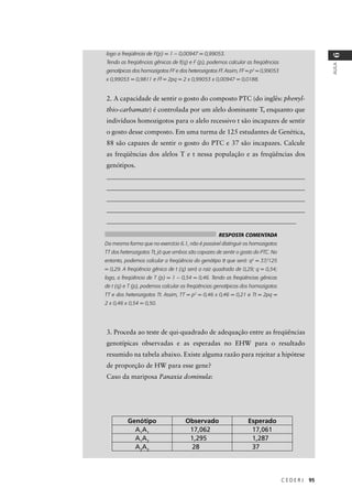 C E D E R J 95
AULA
6
logo a freqüência de F(p) = 1 – 0,00947 = 0,99053.
Tendo as freqüências gênicas de f(q) e F (p), podemos calcular as freqüências
genotípicas dos homozigotos FF e dos heterozigotos Ff. Assim, FF = p2
= 0,99053
x 0,99053 = 0,9811 e Ff = 2pq = 2 x 0,99053 x 0,00947 = 0,0188.
2. A capacidade de sentir o gosto do composto PTC (do inglês: phenyl-
thio-carbamate) é controlada por um alelo dominante T, enquanto que
indivíduos homozigotos para o alelo recessivo t são incapazes de sentir
o gosto desse composto. Em uma turma de 125 estudantes de Genética,
88 são capazes de sentir o gosto do PTC e 37 são incapazes. Calcule
as freqüências dos alelos T e t nessa população e as freqüências dos
genótipos.
_____________________________________________________________
_____________________________________________________________
_____________________________________________________________
_____________________________________________________________
__________________________________________________________
3. Proceda ao teste de qui-quadrado de adequação entre as freqüências
genotípicas observadas e as esperadas no EHW para o resultado
resumido na tabela abaixo. Existe alguma razão para rejeitar a hipótese
de proporção de HW para esse gene?
Caso da mariposa Panaxia dominula:
RESPOSTA COMENTADA
Da mesma forma que no exercício 6.1, não é possível distinguir os homozigotos
TT dos heterozigotos Tt, já que ambos são capazes de sentir o gosto do PTC. No
entanto, podemos calcular a freqüência do genótipo tt que será: q2
= 37/125
= 0,29. A freqüência gênica de t (q) será a raiz quadrada de 0,29; q = 0,54;
logo, a freqüência de T (p) = 1 – 0,54 = 0,46. Tendo as freqüências gênicas
de t (q) e T (p), podemos calcular as freqüências genotípicas dos homozigotos
TT e dos heterozigotos Tt. Assim, TT = p2
= 0,46 x 0,46 = 0,21 e Tt = 2pq =
2 x 0,46 x 0,54 = 0,50.
Genótipo Observado Esperado
A1
A1
17,062 17,061
A1
A2
1,295 1,287
A2
A2
28 37
 