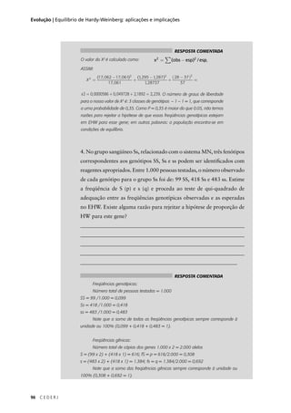 96 C E D E R J
Evolução | Equilíbrio de Hardy-Weinberg: aplicações e implicações
4. No grupo sangüíneo Ss, relacionado com o sistema MN, três fenótipos
correspondentes aos genótipos SS, Ss e ss podem ser identiﬁcados com
reagentes apropriados. Entre 1.000 pessoas testadas, o número observado
de cada genótipo para o grupo Ss foi de: 99 SS, 418 Ss e 483 ss. Estime
a freqüência de S (p) e s (q) e proceda ao teste de qui-quadrado de
adequação entre as freqüências genotípicas observadas e as esperadas
no EHW. Existe alguma razão para rejeitar a hipótese de proporção de
HW para este gene?
_____________________________________________________________
_____________________________________________________________
_____________________________________________________________
_____________________________________________________________
__________________________________________________________
RESPOSTA COMENTADA
O valor do X2
é calculado como: .
ASSIM:
. O número de graus de liberdade
para o nosso valor de X2
é: 3 classes de genótipos – 1 – 1 = 1, que corresponde
a uma probabilidade de 0,35. Como P = 0,35 é maior do que 0.05, não temos
razões para rejeitar a hipótese de que essas freqüências genotípicas estejam
em EHW para esse gene; em outras palavras: a população encontra-se em
condições de equilíbrio.
x obs esp esp2 2
= −∑( ) /
X2
2 2 2
17 062 17 061
17 061
1295 1287
128737
28 37
37
=
−
+
−
+
−( )( , , )
,
( , , )
,
==
x2 0 0000586 0 049728 21892 2 239= + + =, , , ,
RESPOSTA COMENTADA
Freqüências genotípicas:
Número total de pessoas testadas = 1.000
SS = 99 /1.000 = 0,099
Ss = 418 /1.000 = 0,418
ss = 483 /1.000 = 0,483
Note que a soma de todas as freqüências genotípicas sempre corresponde à
unidade ou 100% (0,099 + 0,418 + 0,483 = 1).
Freqüências gênicas:
Número total de cópias dos genes 1.000 x 2 = 2.000 alelos
S = (99 x 2) + (418 x 1) = 616; fS = p = 616/2.000 = 0,308
s = (483 x 2) + (418 x 1) = 1.384; fs = q = 1.384/2.000 = 0,692
Note que a soma das freqüências gênicas sempre corresponde à unidade ou
100% (0,308 + 0,692 = 1).
,
 