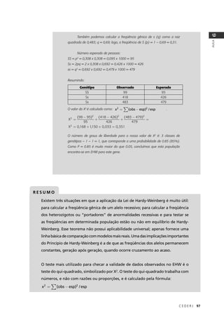 C E D E R J 97
AULA
6
Também podemos calcular a freqüência gênica de s (q) como a raiz
quadrada de 0,483; q = 0,69; logo, a freqüência de S (p) = 1 – 0,69 = 0,31.
Número esperado de pessoas:
SS = p2
= 0,308 x 0,308 = 0,095 x 1000 = 95
Ss = 2pq = 2 x 0,308 x 0,692 = 0,426 x 1000 = 426
ss = q2
= 0,692 x 0,692 = 0,479 x 1000 = 479
Resumindo:
O valor do X2
é calculado como: .
O número de graus de liberdade para o nosso valor de X2
é: 3 classes de
genótipos – 1 – 1 = 1, que corresponde a uma probabilidade de 0.85 (85%).
Como P = 0.85 é muito maior do que 0.05, concluímos que esta população
encontra-se em EHW para este gene.
Genótipo Observado Esperado
SS 99 95
Ss 418 426
Ss 483 479
x obs esp esp2 2
= −∑( ) /
X
X
2
2 2 2
2
99 95
95
418 426
426
483 479
479
0 168 1150 0
=
−
+
−
+
−
=
= + +
( ) ( ) ( )
, , ,, ,033 0 351=
R E S U M O
Existem três situações em que a aplicação da Lei de Hardy-Weinberg é muito útil:
para calcular a freqüência gênica de um alelo recessivo; para calcular a freqüência
dos heterozigotos ou “portadores” de anormalidades recessivas e para testar se
as freqüências em determinada população estão ou não em equilíbrio de Hardy-
Weinberg. Esse teorema não possui aplicabilidade universal; apenas fornece uma
linhabásicadecomparaçãocommodelosmaisreais.Umadasimplicaçõesimportantes
do Princípio de Hardy-Weinberg é a de que as freqüências dos alelos permanecem
constantes, geração após geração, quando ocorre cruzamento ao acaso.
O teste mais utilizado para checar a validade de dados observados no EHW é o
teste do qui-quadrado, simbolizado por X2
. O teste do qui-quadrado trabalha com
números, e não com razões ou proporções, e é calculado pela fórmula:
x obs esp esp2 2
= −∑( ) /
 