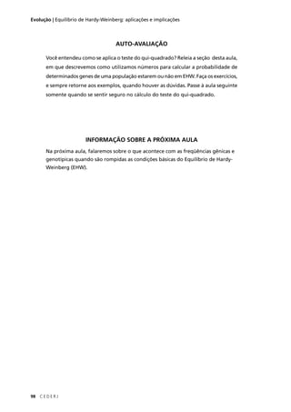 98 C E D E R J
Evolução | Equilíbrio de Hardy-Weinberg: aplicações e implicações
AUTO-AVALIAÇÃO
Você entendeu como se aplica o teste do qui-quadrado? Releia a seção desta aula,
em que descrevemos como utilizamos números para calcular a probabilidade de
determinados genes de uma população estarem ou não em EHW. Faça os exercícios,
e sempre retorne aos exemplos, quando houver as dúvidas. Passe à aula seguinte
somente quando se sentir seguro no cálculo do teste do qui-quadrado.
INFORMAÇÃO SOBRE A PRÓXIMA AULA
Na próxima aula, falaremos sobre o que acontece com as freqüências gênicas e
genotípicas quando são rompidas as condições básicas do Equilíbrio de Hardy-
Weinberg (EHW).
 