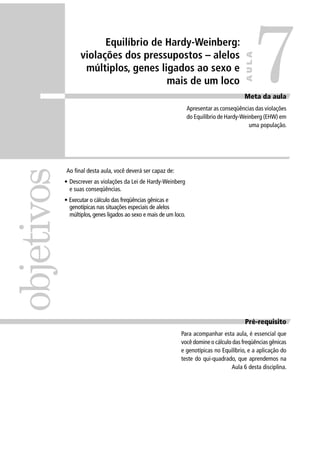 Ao ﬁnal desta aula, você deverá ser capaz de:
• Descrever as violações da Lei de Hardy-Weinberg
e suas conseqüências.
• Executar o cálculo das freqüências gênicas e
genotípicas nas situações especiais de alelos
múltiplos, genes ligados ao sexo e mais de um loco.
Pré-requisito
Para acompanhar esta aula, é essencial que
você domine o cálculo das freqüências gênicas
e genotípicas no Equilíbrio, e a aplicação do
teste do qui-quadrado, que aprendemos na
Aula 6 desta disciplina.
objetivos
Meta da aula
Apresentar as conseqüências das violações
do Equilíbrio de Hardy-Weinberg (EHW) em
uma população.
7
AULA
Equilíbrio de Hardy-Weinberg:
violações dos pressupostos – alelos
múltiplos, genes ligados ao sexo e
mais de um loco
 