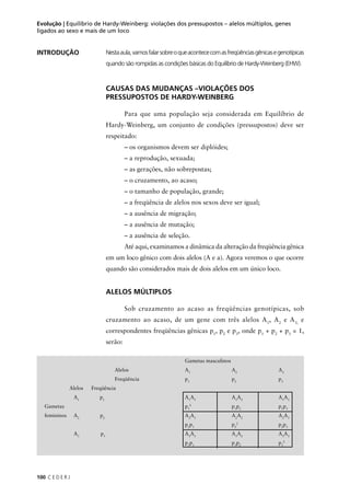 100 C E D E R J
Evolução | Equilíbrio de Hardy-Weinberg: violações dos pressupostos – alelos múltiplos, genes
ligados ao sexo e mais de um loco
Nestaaula,vamosfalarsobreoqueacontececomasfreqüênciasgênicasegenotípicas
quando são rompidas as condições básicas do Equilíbrio de Hardy-Weinberg (EHW).
INTRODUÇÃO
CAUSAS DAS MUDANÇAS –VIOLAÇÕES DOS
PRESSUPOSTOS DE HARDY-WEINBERG
Para que uma população seja considerada em Equilíbrio de
Hardy-Weinberg, um conjunto de condições (pressupostos) deve ser
respeitado:
– os organismos devem ser diplóides;
– a reprodução, sexuada;
– as gerações, não sobrepostas;
– o cruzamento, ao acaso;
– o tamanho de população, grande;
– a freqüência de alelos nos sexos deve ser igual;
– a ausência de migração;
– a ausência de mutação;
– a ausência de seleção.
Até aqui, examinamos a dinâmica da alteração da freqüência gênica
em um loco gênico com dois alelos (A e a). Agora veremos o que ocorre
quando são considerados mais de dois alelos em um único loco.
ALELOS MÚLTIPLOS
Sob cruzamento ao acaso as freqüências genotípicas, sob
cruzamento ao acaso, de um gene com três alelos A1
, A2
e A3,
e
correspondentes freqüências gênicas p1
, p2
e p3
, onde p1
+ p2
+ p3
= 1,
serão:
Gametas masculinos
Alelos A1
A2
A3
Freqüência p1
p2
p3
Alelos Freqüência
A1
p1
A1
A1
A1
A2
A1
A3
Gametas p1
2
p1
p2
p1
p3
femininos A2
p2
A2
A1
A2
A2
A2
A3
p2
p1
p2
2
p2
p3
A3
p3
A3
A1
A3
A2
A3
A3
p3
p1
p3
p2
p3
2
 