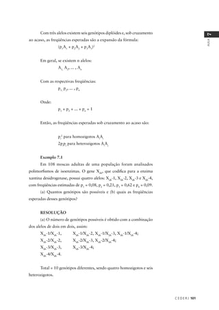C E D E R J 101
AULA
7
Com três alelos existem seis genótipos diplóides e, sob cruzamento
ao acaso, as freqüências esperadas são a expansão da fórmula:
(p1
A1
+ p2
A2
+ p3
A3
)2
Em geral, se existem n alelos:
A1,
A2
, ... , An
Com as respectivas freqüências:
p1,
p2
, ... , pn
Onde:
p1
+ p2
+ ... + pn
= 1
Então, as freqüências esperadas sob cruzamento ao acaso são:
pi
2
para homozigotos Ai
Ai
2pi
pj
para heterozigotos Ai
Aj
Exemplo 7.1
Em 108 moscas adultas de uma população foram analisados
polimorﬁsmos de isoenzimas. O gene Xdh
, que codiﬁca para a enzima
xantina desidrogenase, possui quatro alelos: Xdh
-1, Xdh
-2, Xdh
-3 e Xdh
-4,
com freqüências estimadas de p1
= 0,08, p2
= 0,21, p3
= 0,62 e p4
= 0,09.
(a) Quantos genótipos são possíveis e (b) quais as freqüências
esperadas desses genótipos?
RESOLUÇÃO
(a) O número de genótipos possíveis é obtido com a combinação
dos alelos de dois em dois, assim:
Xdh
-1/Xdh
-1, Xdh
-1/Xdh
-2, Xdh
-1/Xdh
-3, Xdh
-1/Xdh
-4;
Xdh
-2/Xdh
-2, Xdh
-2/Xdh
-3, Xdh
-2/Xdh
-4;
Xdh
-3/Xdh
-3, Xdh
-3/Xdh
-4;
Xdh
-4/Xdh
-4.
Total = 10 genótipos diferentes, sendo quatro homozigotos e seis
heterozigotos.
 