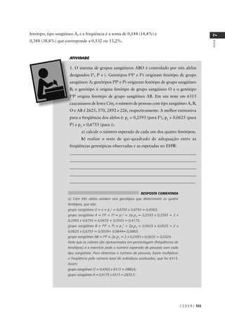 C E D E R J 103
AULA
7
fenótipo, tipo sangüíneo A, e a freqüência é a soma de 0,144 (14,4%) e
0,388 (38,8%) que corresponde a 0,532 ou 53,2%.
A
, IB
e i. Genótipos IA
IA
e IA
i originam fenótipo de grupo
B
IB
e IB
i originam fenótipo de grupo sangüíneo
B
origina fenótipo de grupo sangüíneo AB. Em um teste em 6313
para a freqüência dos alelos é: p1
= 0,2593 (para IA
), p2
= 0,0625 (para
IB
) e p3
= 0,6755 (para i).
a) calcule o número esperado de cada um dos quatro fenótipos;
b) realize o teste de qui-quadrado de adequação entre as
freqüências genotípicas observadas e as esperadas no EHW.
_____________________________________________________________
_____________________________________________________________
_____________________________________________________________
______________________________________________________________
____________________________________________________________
ATIVIDADE
RESPOSTA COMENTADA
a) Com três alelos existem seis genótipos que determinam os quatro
fenótipos, que são:
grupo sangüíneo O = ii = p3
2
= 0,6755 x 0,6755 = 0,4563;
grupo sangüíneo A = IA
IA
+ IA
i = p1
2
+ 2p1
p3
= 0,2593 x 0,2593 + 2 x
0,2593 x 0,6755 = 0,0672 + 0,3503 = 0,4175;
grupo sangüíneo B = IB
IB
+ IB
i = p2
2
+ 2p2
p3
= 0,0625 x 0,0625 + 2 x
0,0625 x 0,6755 = 0,0039+ 0,0844= 0,0883;
grupo sangüíneo AB = IA
IB
= 2p1
p2
= 2 x 0,2593 x 0,0625 = 0,0324.
Note que os valores são apresentados em percentagem (freqüências de
fenótipos) e o exercício pede o número esperado de pessoas com cada
tipo sangüíneo. Para obtermos o número de pessoas, basta multiplicar
a freqüência pelo número total de indivíduos analisados, que foi 6313.
Assim:
grupo sangüíneo O = 0,4563 x 6313 = 2880,6;
grupo sangüíneo A = 0,4175 x 6313 = 2635,7;
 