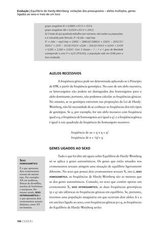 104 C E D E R J
Evolução | Equilíbrio de Hardy-Weinberg: violações dos pressupostos – alelos múltiplos, genes
ligados ao sexo e mais de um loco
grupo sangüíneo B = 0,0883 x 6313 = 557,4;
grupo sangüíneo AB = 0,0324 x 6313 = 204,5.
b) O teste do qui-quadrado trabalha com números, não razões ou proporções,
e é calculado pela fórmula: X2
=Σ (obs – esp)2
/esp.
X2
= (obs – esp)2
/esp = (2892 – 2880,6)2
/2880,6 + (2625 – 2635,7)2
/
2635,7 + (570 – 557,4)2
/557,4 +(226 – 204,5)2
/204,5 = 0,045 + 0,434
+ 0,285 + 2,260 = 3,0241. Com 3 classes – 1 – 1 = 1 grau de liberdade
corresponde a uma P = 0,25 (P>0.05), a população está em EHW para o
loco analisado.
ALELOS RECESSIVOS
A freqüência gênica pode ser determinada aplicando-se o Princípio
de HW, a partir da freqüência genotípica. No caso de um alelo recessivo,
os heterozigotos não podem ser distinguidos dos homozigotos para o
alelo dominante; portanto, não podemos calcular as freqüências gênicas.
No entanto, se os genótipos estiverem nas proporções da Lei de Hardy-
Weinberg, não há necessidade de se conhecer as freqüências dos três tipos
de genótipos. Se a, por exemplo, for um alelo recessivo com freqüência
igual a q, a freqüência de homozigotos aa é igual a q2
, e a freqüência gênica
é igual à raiz quadrada da freqüência do homozigoto recessivo.
freqüência de aa = q x q = q2
freqüência de a = √q2
= q
GENES LIGADOS AO SEXO
Tudo o que foi dito até agora sobre Equilíbrio de Hardy-Weinberg
só se aplica a genes autossômicos. Os genes que estão situados nos
cromossomos sexuais atingem uma situação de equilíbrio ligeiramente
diferente. No sexo que possui dois cromossomos sexuais X, isto é, SEXO
HOMOGAMÉTICO, as freqüências de Hardy-Weinberg são as mesmas que
as dos genes autossômicos. Contudo, no sexo que contém apenas um
cromossomo X, SEXO HETEROGAMÉTICO, as duas freqüências genotípicas
(p e q) são idênticas às freqüências gênicas em equilíbrio. Se, portanto,
tivermos uma população imaginária em que ocorram dois alelos A e a
em um loco ligado ao sexo, com freqüências gênicas p e q, as freqüências
do Equilíbrio de Hardy-Weinberg serão:
SEXO
HOMOGAMÉTICO
É o que apresenta
dois cromossomos
sexuais do mesmo
tipo. Por exemplo:
XX em mulheres,
fêmeas de drosóﬁlas,
machos de borboletas
e mariposas. Do
mesmo modo, SEXO
HETEROGAMÉTICO é
o que apresenta dois
cromossomos sexuais
distintos, como XY
em homens.
 