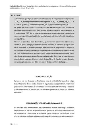 110 C E D E R J
Evolução | Equilíbrio de Hardy-Weinberg: violações dos pressupostos – alelos múltiplos, genes
ligados ao sexo e mais de um loco
R E S U M O
As freqüências genotípicas, sob cruzamento ao acaso, de um gene com múltiplos alelos
A1
, A2
, ... An
e correspondentes freqüências gênicas p1
, p2
, ... pn
, onde p1
+ p2
+ .... + pn
= 1, serão iguais a pi
2
para homozigotos Ai
Ai
e 2pi
pj
para heterozigotos Ai
Aj
.
Os genes que estão situados nos cromossomos sexuais atingem uma situação de
Equilíbrio de Hardy-Weinberg ligeiramente diferente. No sexo homogamético, as
freqüências de EHW são as mesmas que as dos genes autossômicos, enquanto no
sexo heterogamético, as freqüências genotípicas são idênticas às freqüências gênicas
em equilíbrio.
Quando se considera mais de um loco, aparecem dois parâmetros adicionais: a
interação gênica e a ligação. Sob cruzamento aleatório, os alelos de qualquer gene
serão associados ao acaso no genótipo, de acordo com as freqüências da proporção
do Equilíbrio de Hardy-Weinberg. Cada gene presente na mesma população obedece
ao EHW, individualmente, enquanto seus alelos mantêm-se associados de forma
não aleatória nos gametas que formam cada geração. Genes que se encontram em
associação ao acaso são ditos em estado de equilíbrio de ligação; os que não estão
em associação ao acaso são ditos em estado de desequilíbrio de ligação.
AUTO-AVALIAÇÃO
Parabéns por ter chegado ao ﬁnal desta aula; o conteúdo foi puxado e exigiu
bastante esforço de sua parte! No caso de algumas dúvidas persistirem, recomendo
procurar seu tutor no Pólo. O conceito do Equilíbrio de Hardy-Weinberg é essencial
para entendermos o destino da variabilidade genética ao longo do processo
evolutivo.
INFORMAÇÕES SOBRE A PRÓXIMA AULA
Na próxima aula, veremos como o surgimento de técnicas de Biologia Molecular
revolucionou o estudo de polimorfismos genéticos, tornando desnecessários
os cruzamentos controlados, a análise de genes mutantes ou qualquer outro
conhecimento antecipado sobre ecologia e genética de determinado organismo.
 