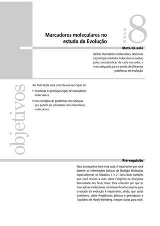 Ao ﬁnal desta aula, você deverá ser capaz de:
• Enumerar os principais tipos de marcadores
moleculares.
• Dar exemplos de problemas em evolução
que podem ser estudados com marcadores
moleculares.
Pré-requisito
Para acompanhar bem esta aula, é importante que você
domine as informações básicas de Biologia Molecular,
especialmente os Módulos 1 e 2. Seria bom também
que você revisse a aula sobre Filogenia na disciplina
Diversidade dos Seres Vivos. Para entender por que os
marcadores moleculares constituem boa ferramenta para
o estudo da evolução é importante, ainda, que aulas
anteriores, sobre freqüências gênicas e genotípicas e
Equilíbrio de Hardy-Weinberg, estejam claras para você.
objetivos
Meta da aula
Deﬁnir marcadores moleculares, descrever
os principais métodos moleculares e avaliar,
pelas características de cada marcador, o
mais adequado para o estudo de diferentes
problemas em evolução.
8
AULA
Marcadores moleculares no
estudo da Evolução
 