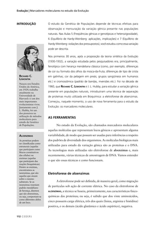 112 C E D E R J
Evolução | Marcadores moleculares no estudo da Evolução
INTRODUÇÃO
ALOENZIMAS
As proteínas podem
ser classiﬁcadas como
estruturais (aquelas
que participam como
blocos constitutivos
das células) ou
enzimas (aquelas
que participam das
reações bioquímicas).
Dentre as enzimas,
encontramos as
isoenzimas, que são
aquelas que atuam
sobre o mesmo
substrato. Se as
isoenzimas resentam
padrão mendeliano
de herança, dizemos
que são aloenzimas,
ou seja, comportam-se
como diferentes alelos
de um loco.
O estudo da Genética de Populações depende de técnicas efetivas para
observação e mensuração da variação gênica presente nas populações
naturais. Nas Aulas 5 (Freqüências gênicas e genotípicas e heterozigosidade),
6 (Equilíbrio de Hardy-Weinberg: aplicações, implicações) e 7 (Equilíbrio de
Hardy-Weinberg: violações dos pressupostos), você estudou como essa variação
pode ser descrita.
Nos primeiros 30 anos, após a proposição da teoria sintética da Evolução
(1930-1932), a variação estudada pelos pesquisadores era, principalmente,
fenotípica com herança mendeliana clássica (como, por exemplo, diferenças
de cor ou formato dos olhos da mosca-da-fruta; diferenças de tipo de crista
em galinhas; cor da pelagem em preás; grupos sangüíneos em humanos
etc.) e cromossômica (padrão de bandas, inversões etc.). Foi na década de
1960, que RICHARD C. LEWONTIN e J. L. Hubby, para estudar a variação gênica
presente em populações naturais, introduziram uma técnica de separação
de proteínas muito utilizada em Bioquímica: a eletroforese de aloenzimas.
Começou, naquele momento, o uso de nova ferramenta para o estudo da
Evolução: os marcadores moleculares.
RICHARD C.
LEWONTIN
Nasceu nos Estados
Unidos da América,
em 1929; trabalha
atualmente na
Universidade de
Harvard e é um dos
mais importantes
evolucionistas vivos.
Juntamente com J.
L. Hubby, foi um
dos pioneiros na
utilização de métodos
moleculares para
estudo da Genética
de Populações.
AS FERRAMENTAS
No estudo da Evolução, são chamados marcadores moleculares
aquelas moléculas que representam locos gênicos e apresentam alguma
variabilidade, de modo que possam ser usadas para inferências a respeito
dos padrões de diversidade dos organismos. As moléculas biológicas mais
utilizadas para estudo da variação gênica são as proteínas e o DNA.
As tecnologias mais utilizadas são eletroforese de aloenzimas e, mais
recentemente, várias técnicas de amostragem de DNA. Vamos entender
o que são essas técnicas e como funcionam.
Eletroforese de aloenzimas
A eletroforese pode ser deﬁnida, de maneira geral, como migração
de partículas sob ação de corrente elétrica. No caso da eletroforese de
ALOENZIMAS, a técnica se baseia, primeiramente, nas características físico-
químicas das proteínas; ou seja, é sabido que dos vinte aminoácidos,
cinco possuem carga elétrica, três dos quais (lisina, arginina e histidina)
positiva, e os demais (ácido glutâmico e ácido aspártico), negativa.
 