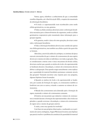 Genética Básica | Divisão celular II – Meiose
C EDERJ36
Vamos, agora, relembrar o conhecimento de que a comunidade
cientíﬁca dispunha, até o ﬁnal do século XIX, a respeito da transmissão
da informação hereditária:
• O óvulo e o espermatozóide eram reconhecidos como sendo
células germinativas, ou seja, gametas.
• Todas as células somáticas deveriam conter a informação heredi-
tária necessária para o desenvolvimento do organismo, sendo as células
germinativas responsáveis pela transmissão desta informação para a
geração seguinte.
• Os gametas, sendo o único elo entre gerações, deveriam conter
toda a informação hereditária.
• Toda a informação hereditária deveria estar contida não apenas
nas células germinativas, mas também nas células a partir das quais elas
se formam.
Além disso, através da análise de cariótipos, os cientistas da época
estavam convencidos de que o número de cromossomos de uma espécie
deveria ser o mesmo em todos os indivíduos e em todas as gerações. Mas,
se considerassem a mitose como o único mecanismo de divisão celular,
deveriam concluir que, quando os núcleos do óvulo e do espermatozóide
se fundissem durante a fecundação, o número de cromossomos deveria
dobrar a cada geração. Uma questão surgiu naturalmente: como explicar
que a quantidade de material hereditário permanece constante através
das gerações? Tentando encontrar uma resposta para essa pergunta,
algumas hipóteses foram levantadas:
• Quando os núcleos do óvulo e do espermatozóide se fundis-
sem, por ocasião da formação do zigoto, os cromossomos também se
fundiriam uns com os outros, evitando o aumento no número de cro-
mossomos.
• Metade dos cromossomos seria destruída após a formação do
zigoto, mantendo o número de cromossomos constante.
• Existiria um mecanismo que reduziria o número de cromosso-
mos à metade durante a formação dos espermatozóides e dos óvulos nas
gônadas e, quando ocorresse a fecundação, o número de cromossomos
do zigoto seria o mesmo da geração anterior.
E então, como essa questão foi resolvida?
Com base em suas próprias observações, e analisando os ex-peri-
mentos de outros citologistas, August Weismann levantou uma hipótese
que parecia resolver o problema da constância da quantidade de material
 