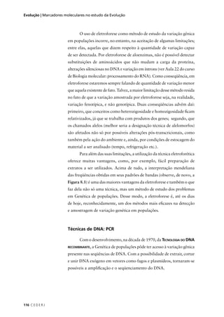 116 C E D E R J
Evolução | Marcadores moleculares no estudo da Evolução
O uso de eletroforese como método de estudo da variação gênica
em populações incorre, no entanto, na aceitação de algumas limitações;
entre elas, aquelas que dizem respeito à quantidade de variação capaz
de ser detectada. Por eletroforese de aloenzimas, não é possível detectar
substituições de aminoácidos que não mudam a carga da proteína,
alterações silenciosas no DNA e variação em íntrons (ver Aula 22 do curso
de Biologia molecular: processamento do RNA). Como conseqüência, em
eletroforese estaremos sempre falando de quantidade de variação menor
que aquela existente de fato. Talvez, a maior limitação desse método resida
no fato de que a variação amostrada por eletroforese seja, na realidade,
variação fenotípica, e não genotípica. Duas conseqüências advêm daí:
primeiro, que conceitos como heterozigosidade e homozigosidade ﬁcam
relativizados, já que se trabalha com produtos dos genes; segundo, que
os chamados alelos (melhor seria a designação técnica de alelomorfos)
são afetados não só por possíveis alterações pós-transcricionais, como
também pela ação do ambiente e, ainda, por condições de estocagem do
material a ser analisado (tempo, refrigeração etc.).
Para além das suas limitações, a utilização da técnica eletroforética
oferece muitas vantagens, como, por exemplo, fácil preparação de
extratos a ser utilizados. Acima de tudo, a interpretação mendeliana
das freqüências obtidas em seus padrões de bandas (observe, de novo, a
Figura 8.1) é uma das maiores vantagens da eletroforese e também o que
faz dela não só uma técnica, mas um método de estudo dos problemas
em Genética de populações. Desse modo, a eletroforese é, até os dias
de hoje, reconhecidamente, um dos métodos mais eﬁcazes na detecção
e amostragem de variação genética em populações.
Técnicas de DNA: PCR
Com o desenvolvimento, na década de 1970, da TECNOLOGIA DO DNA
RECOMBINANTE, a Genética de populações pôde ter acesso à variação gênica
presente nas seqüências de DNA. Com a possibilidade de extrair, cortar
e unir DNA exógeno em vetores como fagos e plasmídeos, tornaram-se
possíveis a ampliﬁcação e o seqüenciamento do DNA.
 