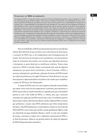 C E D E R J 117
AULA
8
TECNOLOGIA DO DNA RECOMBINANTE
Tecnologia do DNA é o nome que se dá ao conjunto de técnicas de Engenharia genética, como a clonagem e a reação
em cadeia da polimerase (PCR em inglês). Essas técnicas consistem, basicamente, na possibilidade de cortar, unir e
inserir seqüências do DNA de uma espécie em outra. Isso se tornou possível com o entendimento do fenômeno da
restrição, que é a impossibilidade de reprodução de certas linhagens de vírus dentro de certas linhagens de bactérias.
Esse fenômeno se deve à ação das endonucleases de restrição, que são enzimas capazes de reconhecer uma seqüência
especíﬁca de bases do ácido esoxirribonucléico (DNA) e de romper, por clivagem da molécula, a continuidade da
dupla-hélice. O mecanismo de restrição cumpre o importante papel de proteger a bactéria do ataque do vírus. Uma
característica importante desse fenômeno é que a clivagem é assimétrica e característica para cada tipo de enzima de
restrição; por isso, os fragmentos formados pela ação das enzimas são de tamanhos variáveis, mas, fundamentalmente,
com extremidades que apresentam seqüências de bases semelhantes. Assim, mesmo que se utilizem DNAs de origens
diferentes (espécies diferentes, por exemplo), os fragmentos têm em comum a assimetria e a complementaridade das
suas extremidades. Isso possibilita o pareamento indiscriminado dos fragmentos. A soldagem posterior é efetuada
por outra enzima, a ligase; dessa forma, são obtidas moléculas híbridas de DNA. Esse é o fundamento da Tecnologia
do DNA recombinante.
Parasertrabalhado,oDNAnecessitaprimeiramenteserextraídodas
células. Bem diferente do que acontece com a eletroforese de aloenzimas,
a extração do DNA não se dá simplesmente pela homogeneização de
tecidos. Esse processo de extração ocorre, geralmente, com uma primeira
etapa de tratamento dos tecidos com enzimas que degradam proteínas
e detergentes os quais destroem as membranas celulares. Numa etapa
posterior, o DNA é extraído, limpo e precipitado pela ação de algumas
substâncias, tais quais fenol, clorofórmio e álcool. Extraído o DNA, o
processo subseqüente é, geralmente, aplicação da técnica de PCR (reação
em cadeia da polimerase, do inglês Polimerase Chain Reaction), em que
dois pequenos oligonucleotídeos iniciadores são usados para ampliﬁcar
a região de DNA por eles ﬂanqueadas.
A reação de PCR ocorre em uma máquina chamada termociclador,
que repete vários ciclos de três temperaturas: a primeira, para desnaturar o
DNAeparartodasasreaçõesenzimáticas;asegunda,paraqueosiniciadores
possam se unir à ﬁta molde de DNA; e a última, para que o processo
enzimático de replicação do DNA seja levado a cabo. O ambiente químico
dessa reação contém, além dos iniciadores e da ﬁta molde de DNA, a enzima
que polimeriza a reação (uma DNA polimerase que tolera temperaturas
elevadas, a Taq DNA polimerase), o material para construir as novas ﬁtas de
DNA (dNTPs) e um co-fator que auxilia a reação (geralmente MgCl2
), tudo
isso dissolvido em água destilada, ﬁltrada e estéril. A cada ciclo completo
de reação, o processo se repete com a replicação exponencial do DNA e,
ao ﬁnal do processo, obtém-se um grande número de cópias do segmento
de DNA ﬂanqueado pelos iniciadores.
 
