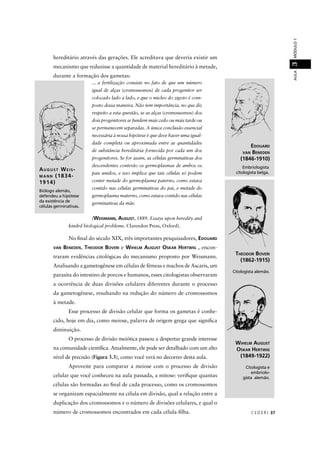 CEDER J 37
AULAMÓDULO13
AUGUST WEIS-
MANN (1834-
1914)
Biólogo alemão,
defendeu a hipótese
da existência de
células germinativas.
hereditário através das gerações. Ele acreditava que deveria existir um
mecanismo que reduzisse a quantidade de material hereditário à metade,
durante a formação dos gametas:
... a fertilização consiste no fato de que um número
igual de alças (cromossomos) de cada progenitor ser
colocado lado a lado, e que o núcleo do zigoto é com-
posto dessa maneira. Não tem importância, no que diz
respeito a esta questão, se as alças (cromossomos) dos
dois progenitores se fundem mais cedo ou mais tarde ou
se permanecem separadas. A única conclusão essencial
necessária à nossa hipótese é que deve haver uma igual-
dade completa ou aproximada entre as quantidades
de substância hereditária fornecida por cada um dos
progenitores. Se for assim, as células germinativas dos
descendentes conterão os germoplasmas de ambos os
pais unidos, e isso implica que tais células só podem
conter metade do germoplasma paterno, como estava
contido nas células germinativas do pai, e metade do
germoplasma materno, como estava contido nas células
germinativas da mãe.
(WEISMANN, AUGUST, 1889. Essays upon heredity and
kindrd biological problems. Clarendon Press, Oxford).
WIHELM AUGUST
OSKAR HERTWIG
(1849-1922)
Citologista e
embriolo-
gista alemão.
EDOUARD
VAN BENEDEN
(1846-1910)
THEODOR BOVERI
(1862-1915)
Citologista alemão.
No ﬁnal do século XIX, três importantes pesquisadores, EDOUARD
VAN BENEDEN, THEODOR BOVERI e WIHELM AUGUST OSKAR HERTWIG , encon-
traram evidências citológicas do mecanismo proposto por Weismann.
Analisando a gametogênese em células de fêmeas e machos de Ascaris, um
parasita do intestino de porcos e humanos, esses citologistas observaram
a ocorrência de duas divisões celulares diferentes durante o processo
da gametogênese, resultando na redução do número de cromossomos
à metade.
Esse processo de divisão celular que forma os gametas é conhe-
cido, hoje em dia, como meiose, palavra de origem grega que signiﬁca
diminuição.
O processo de divisão meiótica passou a despertar grande interesse
na comunidade cientíﬁca. Atualmente, ele pode ser detalhado com um alto
nível de precisão (Figura 3.3), como você verá no decorrer desta aula.
Aproveite para comparar a meiose com o processo de divisão
celular que você conheceu na aula passada, a mitose: veriﬁque quantas
células são formadas ao ﬁnal de cada processo, como os cromossomos
se organizam espacialmente na célula em divisão, qual a relação entre a
duplicação dos cromossomos e o número de divisões celulares, e qual o
número de cromossomos encontrados em cada célula-ﬁlha.
Embriologista
citologista belga.
 