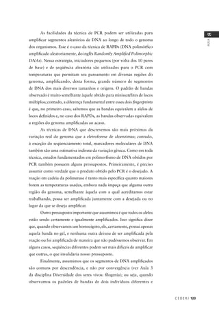 C E D E R J 123
AULA
8
As facilidades da técnica de PCR podem ser utilizadas para
ampliﬁcar segmentos aleatórios de DNA ao longo de todo o genoma
dos organismos. Esse é o caso da técnica de RAPDs (DNA polimórﬁco
ampliﬁcado aleatoriamente, do inglês Randomly Ampliﬁed Polimorphic
DNAs). Nessa estratégia, iniciadores pequenos (por volta dos 10 pares
de base) e de seqüência aleatória são utilizados para o PCR com
temperaturas que permitam seu pareamento em diversas regiões do
genoma, ampliﬁcando, desta forma, grande número de segmentos
de DNA dos mais diversos tamanhos e origens. O padrão de bandas
observado é muito semelhante àquele obtido para minissatélites de locos
múltiplos; contudo, a diferença fundamental entre esses dois ﬁngerprints
é que, no primeiro caso, sabemos que as bandas equivalem a alelos de
locos deﬁnidos e, no caso dos RAPDs, as bandas observadas equivalem
a regiões do genoma ampliﬁcadas ao acaso.
As técnicas de DNA que descrevemos são mais próximas da
variação real do genoma que a eletroforese de aloenzimas; contudo,
à exceção do seqüenciamento total, marcadores moleculares de DNA
também são uma estimativa indireta da variação gênica. Como em toda
técnica, estudos fundamentados em polimorﬁsmo de DNA obtidos por
PCR também possuem alguns pressupostos. Primeiramente, é preciso
assumir como verdade que o produto obtido pelo PCR é o desejado. A
reação em cadeia da polimerase é tanto mais especíﬁca quanto maiores
forem as temperaturas usadas, embora nada impeça que alguma outra
região do genoma, semelhante àquela com a qual acreditamos estar
trabalhando, possa ser ampliﬁcada juntamente com a desejada ou no
lugar da que se deseja ampliﬁcar.
Outro pressuposto importante que assumimos é que todos os alelos
estão sendo certamente e igualmente ampliﬁcados. Isso signiﬁca dizer
que, quando observamos um homozigoto, ele, certamente, possui apenas
aquela banda no gel, e nenhuma outra deixou de ser ampliﬁcada pela
reação ou foi ampliﬁcada de maneira que não pudéssemos observar. Em
alguns casos, seqüências diferentes podem ser mais difíceis de ampliﬁcar
que outras, o que invalidaria nosso pressuposto.
Finalmente, assumimos que os segmentos de DNA ampliﬁcados
são comuns por descendência, e não por convergência (ver Aula 3
da disciplina Diversidade dos seres vivos: ﬁlogenia); ou seja, quando
observamos os padrões de bandas de dois indivíduos diferentes e
 