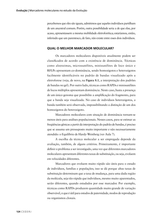 124 C E D E R J
Evolução | Marcadores moleculares no estudo da Evolução
percebemos que eles são iguais, admitimos que aqueles indivíduos partilham
de um ancestral comum. Porém, outra possibilidade seria a de que elas, por
acaso, apresentassem a mesma mobilidade eletroforética; estaríamos, então,
inferindo que um parentesco, de fato, não existe entre esses dois indivíduos.
QUAL O MELHOR MARCADOR MOLECULAR?
Os marcadores moleculares disponíveis atualmente podem ser
classiﬁcados de acordo com a existência de dominância. Técnicas
como aloenzimas, microssatélites, minissatélites de loco único e
RFLPs apresentam co-dominância, sendo homozigotos e heterozigotos
facilmente identificáveis no padrão de bandas visualizado após a
eletroforese (veja, de novo, na Figura 8.1, a interpretação dos padrões
de bandas no gel). Por outro lado, técnicas como RAPDs e minissatélites
de locos múltiplos apresentam dominância. Neste caso, basta a presença
de um único genoma que possibilite a ampliﬁcação do fragmento, para
que a banda seja visualizada. No caso de indivíduos heterozigotos, a
banda também será observada, impossibilitando a distinção de um dos
homozigotos do heterozigoto.
Marcadores moleculares com situação de dominância tornam-se
menos úteis para análises populacionais. Nesses casos, para se estimar as
freqüências gênicas a partir da interpretação do padrão de bandas, é preciso
que se assuma um pressuposto muito importante e não necessariamente
atendido: o Equilíbrio de Hardy-Weinberg (ver Aula 7).
A escolha da técnica molecular a ser empregada depende da
avaliação, também, de alguns critérios. Primeiramente, é importante
deﬁnir o problema a ser investigado, uma vez que diferentes marcadores
moleculares apresentam diferentes taxas de substituição, ou seja, evoluem
em velocidades diferentes.
Marcadores que evoluem muito rápido são úteis para o estudo
de indivíduos, famílias e populações; isso se dá porque altas taxas de
substituição determinam que a taxa de mudança, para uma dada região
da molécula, seja tão rápida que indivíduos, mesmo muito aparentados,
serão diferentes, quando estudados por esse marcador. Por exemplo,
técnicas como RAPDs produzem quantidade muito grande de variação
observável, o que é útil para estudos de paternidade, modos de reprodução
ou organismos clonais.
 