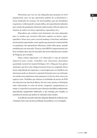 C E D E R J 125
AULA
8
Aloenzimas, por sua vez, são adequadas para pesquisa em nível
populacional, uma vez que apresentam padrões de co-dominância e
níveis moderados de variação. Os microssatélites, que são abundantes
no genoma e exibem grande variação alélica, são especialmente indicados
para estudos de populações altamente endocruzadas (inbred), típicas em
sistemas de cultivo em massa (agricultura, aquacultura etc.).
Marcadores que evoluem mais lentamente são mais adequados
para os estudos que envolvem diferentes espécies ou táxons supra-
especíﬁcos. Nesse caso, como a taxa de mudança é mais lenta, indivíduos
proximamente aparentados, como aqueles que pertencem à mesma família
ou população, não apresentarão diferenças, sendo todos iguais, quando
estudados por esse marcador. Técnicas como RFLPs e seqüenciamento são
bons exemplos desse tipo de marcador; daí serem indicadas para estudos
de Filogenia, por exemplo.
Outro critério importante a ser observado é o tipo de material
disponível para estudo. Trabalhos com aloenzimas demandam
quantidade razoável de material biológico (10 a 50mg por loco gênico
analisado), que deve estar obrigatoriamente fresco ou congelado. Dessa
forma, dependendo do organismo, a amostragem para os trabalhos com
aloenzimas pode ser destrutiva, impondo limitações para sua utilização
em estudos com organismos muito pequenos (ou larvas), bem como com
espécies raras. Trabalhos que utilizam as facilidades da técnica de PCR
não oferecem esse tipo de problema. Em tais casos, porém, as limitações
estão relacionadas ao custo da técnica (reagentes, equipamentos), ao
tempo e à experiência necessários para obtenção dosdados(conhecimento
especializado, equipamento soﬁsticado), o que restringe, por exemplo, os
tamanhos de amostra que podem ser utilizados nestes estudos.
Aescolhadomarcadormolecularadequadodependedeanálisedecusto
e benefício, bem como de precisa deﬁnição do problema a ser investigado.
 