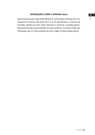 C E D E R J 129
AULA
8
INFORMAÇÕES SOBRE A PRÓXIMA AULA
Nas primeiras quatro aulas desta Disciplina, você estudou Evolução sob uma
perspectiva histórica. Nas Aulas de 5 a 8, foi apresentado o material da
Evolução: estudou-se como medir, descrever e amostrar a variação gênica.
Nas próximas aulas, vamos estudar as forças evolutivas. A primeira delas será
a Mutação, que é a força evolutiva que deu origem a toda variação gênica.
 