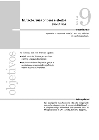 Mutação. Suas origens e efeitos
evolutivos
Ao ﬁnal desta aula, você deverá ser capaz de:
• Deﬁnir o conceito de mutação como força
evolutiva em populações naturais.
• Executar o cálculo das freqüências gênicas e
genotípicas de uma população sob efeito de
eventos mutacionais recorrentes.
objetivos
9
AULA
Meta da aula
Apresentar o conceito de mutação como força evolutiva
em populações naturais.
Pré-requisito
Para acompanhar mais facilmente esta aula, é importante
que você reveja os conceitos de estrutura de DNA (Aulas 3 e
4, disciplina Biologia molecular) e, principalmente, a aula de
Mutação e reparo de DNA (Aula 13, da mesma disciplina).
 