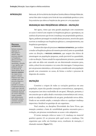 132 C E D E R J
Evolução | Mutação. Suas origens e efeitos evolutivos
INTRODUÇÃO
PROCESSOS
SISTEMÁTICOS
Incluem mutação,
migração ou
ﬂuxo gênico e
seleção. Esses
processos alteram
as freqüências
gênicas de forma
mensurável na
quantidade e direção,
o que signiﬁca que
podemos estimar
as alterações de
forma precisa. Já os
PROCESSOS DISPERSIVOS
são imprevisíveis
quanto à direção.
Podemos fazer uma
analogia entre um
processo dispersivo
e uma garrafa
boiando no oceano.
É impossível prever o
trajeto que a garrafa
percorrerá, já que sua
mobilidade depende
de eventos aleatórios
(ondas causadas
pelo deslocamento
de grandes animais,
correntes causadas
por navios etc.).
Nesta aula, de forma distinta das disciplinas Genética Básica e Biologia Molecular,
vamos falar sobre mutação como fonte de nova variabilidade genética e como
força evolutiva que altera as freqüências dos genes em uma população.
MUDANÇAS NAS FREQÜÊNCIAS GÊNICAS – MUTAÇÃO
Até agora, vimos que uma grande população com cruzamento
ao acaso é estável com respeito às freqüências gênicas e genotípicas, na
ausência de processos que levem à mudança nas propriedades genéticas.
Agora, podemos prosseguir no estudo desses processos, através dos quais
ocorrem as mudanças nas freqüências gênicas e, conseqüentemente, nas
freqüências genotípicas.
Existem dois tipos de processos: PROCESSOS SISTEMÁTICOS, que tendem
a mudar as freqüências gênicas de maneira previsível, tanto na quantidade
como na direção; e PROCESSOS DISPERSIVOS, que surgem dos efeitos de
amostragem em populações pequenas, sendo previsível na quantidade,
e não na direção. Vamos estudá-los separadamente primeiro, assumindo
que cada um deles está atuando em um determinado momento para,
então, colocá-los em conjunto e ver como eles interagem. Começaremos
por um processo sistemático, o de mutação, considerando uma população
grande com cruzamento ao acaso, de forma a excluir o processo de
dispersão do cenário.
MUTAÇÃO
Constitui a origem de todas as variações genéticas em uma
população, sejam elas grandes (mutações cromossômicas, supergenes),
ou pequenas (um único nucleotídeo de um gene). Mutação, portanto, é
um conceito que se aplica desde a rearranjos cromossômicos até a troca,
perda ou adição de nucleotídeos de um gene, produzindo novos alelos.
Usada no seu sentido amplo, a mutação refere-se a qualquer mudança
imprevista e herdável no genótipo de um organismo.
Você estudou, na disciplina Diversidade dos Seres Vivos, que
mutação constitui a fonte de variabilidade genética necessária para a
evolução, um processo normalmente ao acaso e não adaptativo.
O termo mutação refere-se tanto à (1) mudança no material
genético quanto (2) ao processo pelo qual ocorre a mudança. Um
organismo que exibe um fenótipo novo, resultante de mutação, é
chamado mutante (Figura 9.1).
 