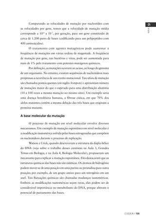 C E D E R J 135
AULA
9
Comparando as velocidades de mutação por nucleotídeo com
as velocidades por gene, temos que a velocidade de mutação média
corresponde a 10-4
a 10-7
, por geração, para um gene constituído de
cerca de 1.200 pares de bases (codiﬁcando para um polipeptídeo com
400 aminoácidos).
O tratamento com agentes mutagênicos pode aumentar a
freqüência de mutações em várias ordens de magnitude. A freqüência
de mutação por gene, nas bactérias e vírus, pode ser aumentada para
mais de 1% pelo tratamento com potentes mutágenos químicos.
Por deﬁnição, as mutações ocorrem ao acaso, ao longo do genoma
de um organismo. No entanto, existem seqüências de nucleotídeos mais
propensas a ocorrência de um evento mutacional. Tais sítios de mutação
são chamados pontos quentes (em inglês: hotspots) e apresentam número
de mutações maior do que o esperado para uma distribuição aleatória
(10 a 100 vezes a mesma mutação no mesmo sítio). Um exemplo seria
uma doença hereditária humana, a ﬁbrose cística, em que 70% dos
alelos mutantes contêm a mesma deleção das três bases que originam a
proteína mutante.
A base molecular da mutação
O processo de mutação em nível molecular envolve diversos
mecanismos. Um exemplo de mutação espontânea em nível molecular é
a modiﬁcação tautomérica sofrida pelas bases nitrogenadas que compõem
os nucleotídeos durante o processo de replicação.
Watson e Crick, quando descreveram a estrutura da dupla-hélice
do DNA (veja sobre o trabalho desses cientistas na Aula 3, Grandes
Temas em Biologia, e na Aula 4, Biologia Molecular), propuseram um
mecanismo para explicar a mutação espontânea. Eles destacaram que as
estruturas químicas das bases não são estáticas. Os átomos de hidrogênio
podem mover-se de uma posição em uma purina ou pirimidina para outra
posição; por exemplo, de um grupo amino para um nitrogênio em um
anel. Tais ﬂutuações químicas são chamadas mudanças tautoméricas.
Embora as modiﬁcações tautoméricas sejam raras, elas podem ser de
considerável importância no metabolismo do DNA, porque alteram o
potencial de pareamento das bases.
 