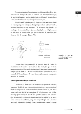 C E D E R J 137
AULA
9
Embora ainda tenhamos muito de aprender sobre as causas, os
mecanismos moleculares e a freqüência das mutações que ocorrem
espontaneamente, três fatores são importantes: (1) a precisão da maquinaria
de replicação do DNA; (2) a eﬁciência dos mecanismos que evoluíram para o
reparo do DNA daniﬁcado; e (3) o grau de exposição a agentes mutagênicos
presentes no ambiente.
A mutação como força evolutiva
Os efeitos da mutação nas propriedades genéticas de uma
população vão diferir, caso estejamos examinando um evento mutacional
tão raro que possa ser considerado virtualmente único, ou, um passo
mutacional que ocorra repetidamente. O primeiro tipo não produz
mudança permanente em populações grandes (embora, em conjunto
com deriva genética, possa ter efeito importante no destino da variação,
como veremos mais adiante), enquanto o segundo produz. Lembre-se
também de que existem mutações gaméticas e somáticas, e seus efeitos nas
Figura 9.4: Tipos de
mutação de ponto que
ocorrem no DNA.
TRANSCRIÇÃO
TRANSVERSÃO
PURINAS
PIRIMIDINAS
Asmutaçõesqueenvolvemmudançasemsítiosespecíﬁcosdeumgene
são chamadas mutações de ponto ou pontuais. Elas incluem a substituição
de um par de bases por outro, ou a inserção ou deleção de um ou alguns
pares de nucleotídeos em um sítio especíﬁco de um gene.
As mutações de ponto são de três tipos: (1) transições, substituições
de purina por purina e de pirimidina por pirimidina; (2) transversões,
substituições de purina por pirimidina e de pirimidina por purina; e (3)
mudanças de matriz de leitura (frameshift), adições ou deleções de um
ou dois pares de nucleotídeos, que alteram a matriz de leitura do gene
distal ao sítio da mutação (Figura 9.4).
 