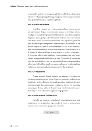 138 C E D E R J
Evolução | Mutação. Suas origens e efeitos evolutivos
propriedades genéticas de uma população diferem. Na discussão a seguir,
estaremos voltados principalmente para aquelas mutações ocorrentes na
linha germinativa que dá origem aos gametas.
Mutação não-recorrente
Considere primeiro um evento mutacional que forneça apenas
um representante do gene ou cromossomo mutado na população inteira.
Esse tipo de mutação tem pouca importância como causa da mudança na
freqüência gênica, porque o produto de uma mutação única tem somente
uma chance muito pequena de sobreviver em uma população grande. O
gene mutante original está presente em heterozigose, e sua chance de ser
perdido na próxima geração reduz-se à metade (50%). Se este sobrevive,
pode estar representado por uma ou mais cópias, mas cada cópia tem 50%
de chance de sobrevivência na terceira geração. A perda é permanente.
A chance de sobrevivência indeﬁnida é muito pequena, de fato, sendo
zero em uma população inﬁnitamente grande. Pelo motivo de populações
reais não serem inﬁnitas, espera-se que, ocasionalmente, mutações únicas
sobrevivam indeﬁnidamente e levem a uma mudança na freqüência gênica
(voltaremos a isso mais adiante, nas aulas sobre deriva gênica).
Mutação recorrente
É nesse segundo tipo de mutação que estamos principalmente
interessados aqui, como um agente (processo) causando mudanças nas
freqüências gênicas. Em uma população grande, a freqüência do gene
mutante nunca é tão pequena que a perda possa ocorrer por efeitos de
amostragem. Temos, então, de descobrir qual é o efeito dessa ´pressão`
da mutação sobre as freqüências gênicas na população.
Mutação recorrente unidirecional
Suponha que o gene A1 seja alterado (mute) para A2 com uma
freqüência u por geração (u é a proporção de todos os genes A1 que
mutam para A2 entre uma geração e a próxima).
A1 u A2
 