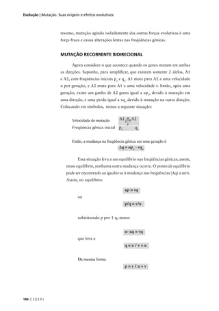 140 C E D E R J
Evolução | Mutação. Suas origens e efeitos evolutivos
resumo, mutação agindo isoladamente das outras forças evolutivas é uma
força fraca e causa alterações lentas nas freqüências gênicas.
MUTAÇÃO RECORRENTE BIDIRECIONAL
Agora considere o que acontece quando os genes mutam em ambas
as direções. Suponha, para simpliﬁcar, que existam somente 2 alelos, A1
e A2, com freqüências iniciais po
e qo
. A1 muta para A2 a uma velocidade
u por geração, e A2 muta para A1 a uma velocidade v. Então, após uma
geração, existe um ganho de A2 genes igual a upo
, devido à mutação em
uma direção, e uma perda igual a vqo
devido à mutação na outra direção.
Colocando em símbolos, temos a seguinte situação:
Velocidade de mutação
Freqüência gênica inicial po
qo
Então, a mudança na freqüência gênica em uma geração é
Essa situação leva a um equilíbrio nas freqüências gênicas; assim,
nesse equilíbrio, nenhuma outra mudança ocorre. O ponto de equilíbrio
pode ser encontrado ao igualar-se à mudança nas freqüências (∆q) a zero.
Assim, no equilíbrio:
up = vq
ou
p/q = v/u
substituindo p por 1-q, temos
u- uq = vq
que leva a
q = u / v + u
Da mesma forma
p = v / u + v
A1 u A2
v
∆q = upo
- vqo
 