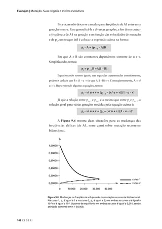 142 C E D E R J
Evolução | Mutação. Suas origens e efeitos evolutivos
Figura 9.6: Mudanças na freqüência sob pressão de mutação recorrente bidirecional.
Na curva 1, po
é igual a 1 e na curva 2, po
é igual a 0; em ambas as curvas u é igual a
10-5
e v é igual a 10-6
. O ponto de equilíbrio em ambos os casos é igual a 0,091, sendo
atingido somente em t = 50.000.
Esta expressão descreve a mudança na freqüência de A1 entre uma
geração e outra. Para generalizá-la a diversas gerações, a ﬁm de encontrar
a freqüência de A1 na geração t em função das velocidades de mutação
e de po
, um truque útil é colocar a expressão acima na forma:
pt
- A = (pt – 1
- A)B
Em que A e B são constantes dependentes somente de u e v.
Simpliﬁcando, temos:
pt
= pt – 1
B +A(1 - B)
Equacionando termos iguais, nas equações apresentadas anteriormente,
podemos deduzir que B = (1 - u - v) e que A(1 - B) = v. Conseqüentemente, A = v/
u + v. Reescrevendo algumas equações, temos:
pt
- v/ u + v = [pt – 1
– (v/ u + v)](1 - u - v)
Já que a relação entre pt – 1
e pt – 2
é a mesma que entre pt
e pt – 1
, a
solução geral para várias gerações medidas pela equação acima é:
pt
- v/ u + v = [po
– (v/ u + v)](1 - u - v)t
A Figura 9.6 mostra duas situações para as mudanças das
freqüências alélicas (de A1, neste caso) sobre mutação recorrente
bidirecional.
 