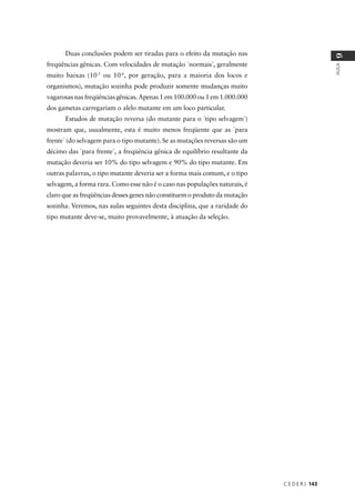 C E D E R J 143
AULA
9
Duas conclusões podem ser tiradas para o efeito da mutação nas
freqüências gênicas. Com velocidades de mutação ´normais`, geralmente
muito baixas (10-5
ou 10-6
, por geração, para a maioria dos locos e
organismos), mutação sozinha pode produzir somente mudanças muito
vagarosas nas freqüências gênicas. Apenas 1 em 100.000 ou 1 em 1.000.000
dos gametas carregariam o alelo mutante em um loco particular.
Estudos de mutação reversa (do mutante para o ´tipo selvagem`)
mostram que, usualmente, esta é muito menos freqüente que as ´para
frente` (do selvagem para o tipo mutante). Se as mutações reversas são um
décimo das ´para frente`, a freqüência gênica de equilíbrio resultante da
mutação deveria ser 10% do tipo selvagem e 90% do tipo mutante. Em
outras palavras, o tipo mutante deveria ser a forma mais comum, e o tipo
selvagem, a forma rara. Como esse não é o caso nas populações naturais, é
claro que as freqüências desses genes não constituem o produto da mutação
sozinha. Veremos, nas aulas seguintes desta disciplina, que a raridade do
tipo mutante deve-se, muito provavelmente, à atuação da seleção.
 