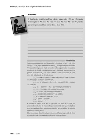 144 C E D E R J
Evolução | Mutação. Suas origens e efeitos evolutivos
-5
e de A2 para A1 é de 10-6
, sendo
_____________________________________________________________
_____________________________________________________________
_____________________________________________________________
_____________________________________________________________
_____________________________________________________________
_____________________________________________________________
_____________________________________________________________
ATIVIDADE
COMENTÁRIO
Para resolver este exercício você deve aplicar a fórmula: pt
- v/ u + v = [po
– (v/
u + v)](1 - u - v)t
, já que queremos calcular a p100
, ou seja, a freqüência do alelo
A1 na centésima geração, E são fornecidos todos os parâmetros necessários
à aplicação da fórmula. Consideraremos que: a freqüência alélica p de A1 na
geração 100 é igual a p100
; u = 10-5
= 0,00001; v = 10-6
= 0,000001; po
= 0,5
e t = 100. Substituindo na fórmula, temos:
p100
- 0,000001/0,00001 + 0,000001 = [0,5 – (0,000001/0,00001
+ 0,000001)](1 - 0,00001 - 0,000001)100
,
p100
- 0,1 + 0,000001 = [0,5 – (0,1 + 0,000001)](1 - 0,00001
- 0,000001)100
,
p100
- 0,1 + 0,000001 = [0,5 – (0,100001)](0,0999989)100
,
p100
- 0,1 + 0,000001 = [0,399999](0,0999989)100
,
p100
- 0,100001 = [0,399999](0,0999989)100
,
p100
= [0,399999](0,0999989)100
+ 0,100001,
p100
= [0,399999](0,9989) + 0,100001,
p100
= 0,3996 + 0,100001,
p100
= 0,4996.
A freqüência alélica p de A1 na geração 100 será de 0,4996 ou,
aproximadamente, 0,5 (a mesma freqüência inicial!). Note que mutação é
uma força evolutiva fraca quando age sozinha, sem os efeitos da seleção,
migração ou deriva gênica.
Observe que o uso desta fórmula permite que você faça uma previsão do efeito
da mutação como força evolutiva ao longo de gerações futuras.
 