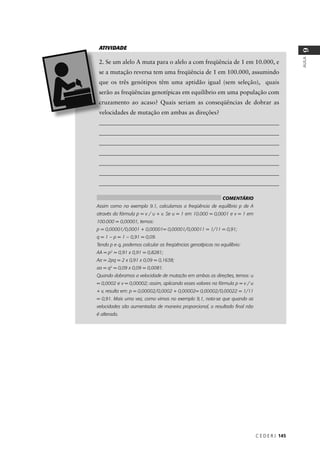 C E D E R J 145
AULA
9
assumindo
_____________________________________________________________
_____________________________________________________________
_____________________________________________________________
_____________________________________________________________
_____________________________________________________________
_____________________________________________________________
_____________________________________________________________
ATIVIDADE
COMENTÁRIO
Assim como no exemplo 9.1, calculamos a freqüência de equilíbrio p de A
através da fórmula p = v / u + v. Se u = 1 em 10.000 = 0,0001 e v = 1 em
100.000 = 0,00001, temos:
p = 0,00001/0,0001 + 0,00001= 0,00001/0,00011 = 1/11 = 0,91;
q = 1 – p = 1 – 0,91 = 0,09.
Tendo p e q, podemos calcular as freqüências genotípicas no equilíbrio:
AA = p2
= 0,91 x 0,91 = 0,8281;
Aa = 2pq = 2 x 0,91 x 0,09 = 0,1638;
aa = q2
= 0,09 x 0,09 = 0,0081.
Quando dobramos a velocidade de mutação em ambas as direções, temos: u
= 0,0002 e v = 0,00002; assim, aplicando esses valores na fórmula p = v / u
+ v, resulta em: p = 0,00002/0,0002 + 0,00002= 0,00002/0,00022 = 1/11
= 0,91. Mais uma vez, como vimos no exemplo 9,1, nota-se que quando as
velocidades são aumentadas de maneira proporcional, o resultado ﬁnal não
é alterado.
 