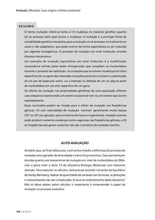 146 C E D E R J
Evolução | Mutação. Suas origens e efeitos evolutivos
R E S U M O
O termo mutação refere-se tanto à (1) mudança no material genético quanto
(2) ao processo pelo qual ocorre a mudança. A mutação é a principal fonte de
variabilidade genética necessária para a evolução; é um processo normalmente ao
acaso e não adaptativo, que pode ocorrer de forma espontânea ou ser induzido
por agentes mutagênicos. O processo de mutação em nível molecular envolve
diversos mecanismos.
Um exemplo de mutação espontânea em nível molecular é a modificação
tautomérica sofrida pelas bases nitrogenadas que compõem os nucleotídeos
durante o processo de replicação. As mutações que envolvem mudanças em sítios
especíﬁcos de um gene são chamadas mutações pontuais e incluem a substituição
de um par de bases por outro, ou a inserção ou deleção de um ou alguns pares
de nucleotídeos em um sítio especíﬁco de um gene.
Os efeitos da mutação nas propriedades genéticas de uma população diferem
caso estejamos examinando um evento mutacional raro ou um evento que ocorre
repetidamente.
Duas conclusões podem ser tiradas para o efeito da mutação nas freqüências
gênicas: (1) com velocidades de mutação ´normais` geralmente muito baixas
(10-5
ou 10-6
por geração, para a maioria dos locos e organismos), mutação sozinha
pode produzir somente mudanças muito vagarosas nas freqüências gênicas, e (2)
as freqüências dos genes mutantes não são o produto da mutação sozinha.
AUTO-AVALIAÇÃO
Acredito que, ao ﬁnal desta aula, você tenha notado a diferença do processo de
mutação como gerador de diversidade e como força evolutiva. Caso permaneçam
dúvidas quanto aos mecanismos de mutação em nível de nucleotídeos do DNA,
vale a pena reler a Aula 13 da disciplina Biologia Molecular com bastante
atenção. Para executar os cálculos, você precisa recordar conceitos do Equilíbrio
de Hardy-Weinberg. Apesar da quantidade de variáveis nas fórmulas, as deduções
e interpretações não são complicadas. Evolua no entendimento desta disciplina!
Não se deixe abater pelos cálculos; o importante é compreender o papel da
mutação no processo evolutivo.
 