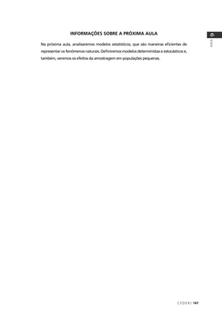 C E D E R J 147
AULA
9
INFORMAÇÕES SOBRE A PRÓXIMA AULA
Na próxima aula, analisaremos modelos estatísticos, que são maneiras eﬁcientes de
representar os fenômenos naturais. Deﬁniremos modelos deterministas e estocásticos e,
também, veremos os efeitos da amostragem em populações pequenas.
 