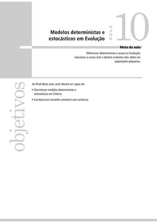 Modelos deterministas e
estocásticos em Evolução
Ao ﬁnal desta aula, você deverá ser capaz de:
• Discriminar modelos deterministas e
estocásticos em Ciência.
• Correlacionar tamanho amostral com variância.
objetivos
10
AULA
Meta da aula
Diferenciar determinismo e acaso na Evolução;
relacionar o acaso com o destino evolutivo dos alelos em
populações pequenas.
 