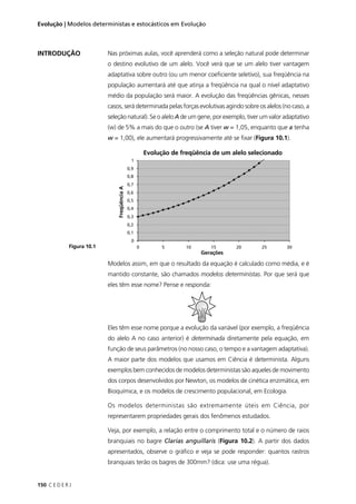 150 C E D E R J
Evolução | Modelos deterministas e estocásticos em Evolução
INTRODUÇÃO Nas próximas aulas, você aprenderá como a seleção natural pode determinar
o destino evolutivo de um alelo. Você verá que se um alelo tiver vantagem
adaptativa sobre outro (ou um menor coeﬁciente seletivo), sua freqüência na
população aumentará até que atinja a freqüência na qual o nível adaptativo
médio da população será maior. A evolução das freqüências gênicas, nesses
casos, será determinada pelas forças evolutivas agindo sobre os alelos (no caso, a
seleção natural). Se o alelo A de um gene, por exemplo, tiver um valor adaptativo
(w) de 5% a mais do que o outro (se A tiver w = 1,05, enquanto que a tenha
w = 1,00), ele aumentará progressivamente até se ﬁxar (Figura 10.1).
Modelos assim, em que o resultado da equação é calculado como média, e é
mantido constante, são chamados modelos deterministas. Por que será que
eles têm esse nome? Pense e responda:
Eles têm esse nome porque a evolução da variável (por exemplo, a freqüência
do alelo A no caso anterior) é determinada diretamente pela equação, em
função de seus parâmetros (no nosso caso, o tempo e a vantagem adaptativa).
A maior parte dos modelos que usamos em Ciência é determinista. Alguns
exemplos bem conhecidos de modelos deterministas são aqueles de movimento
dos corpos desenvolvidos por Newton, os modelos de cinética enzimática, em
Bioquímica, e os modelos de crescimento populacional, em Ecologia.
Os modelos deterministas são extremamente úteis em Ciência, por
representarem propriedades gerais dos fenômenos estudados.
Veja, por exemplo, a relação entre o comprimento total e o número de raios
branquiais no bagre Clarias anguillaris (Figura 10.2). A partir dos dados
apresentados, observe o gráﬁco e veja se pode responder: quantos rastros
branquiais terão os bagres de 300mm? (dica: use uma régua).
Evolução de freqüência de um alelo selecionado
Gerações
FreqüênciaA
Figura 10.1
 